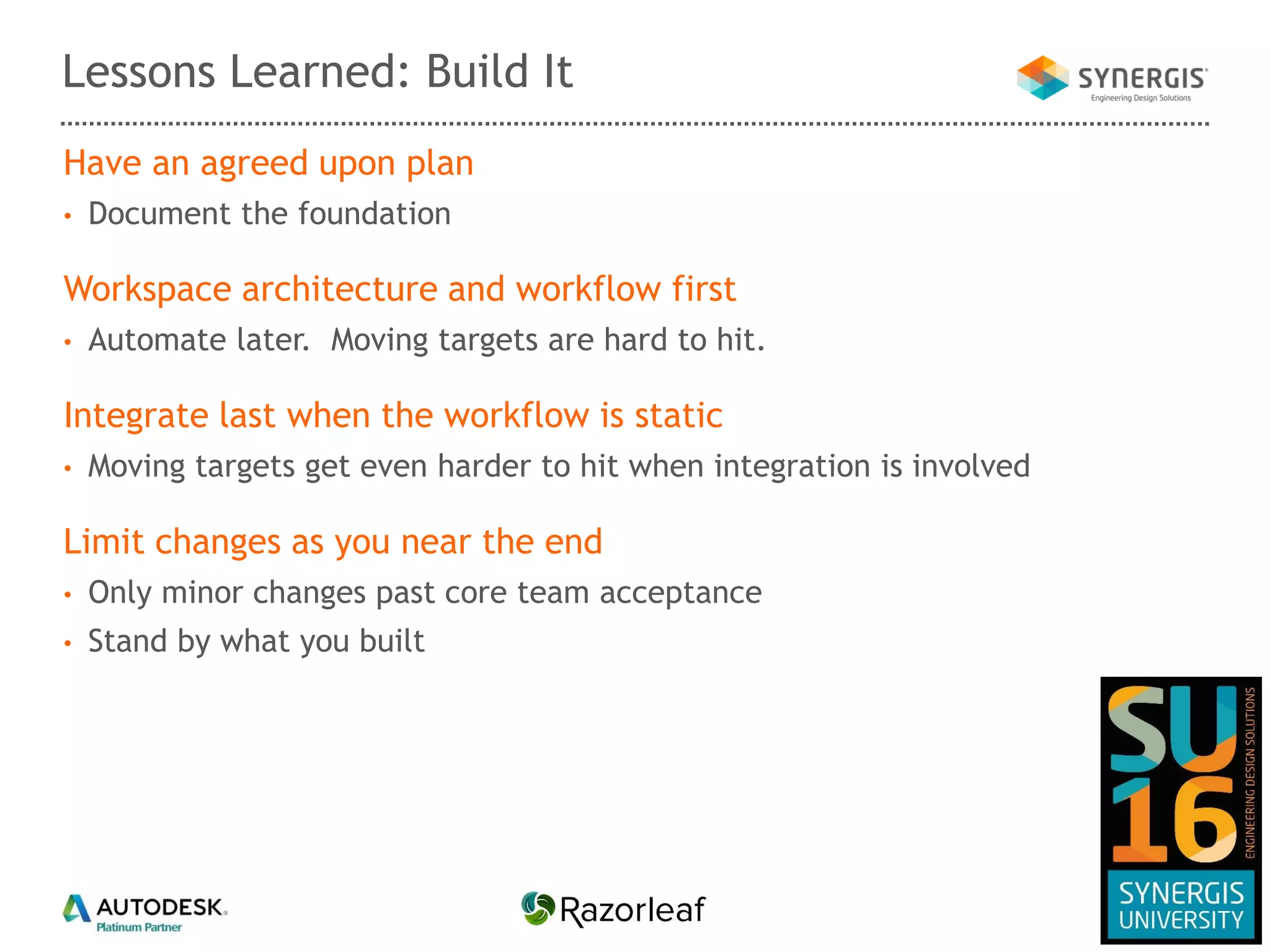 Have an agreed upon plan
• Document the foundation
Workspace architecture and workflow first
• Automate later. Moving targets are hard to hit.
Integrate last when the workflow is static
• Moving targets get even harder to hit when integration is involved
Limit changes as you near the end
• Only minor changes past core team acceptance
• Stand by what you built
Lessons Learned: Build It
 