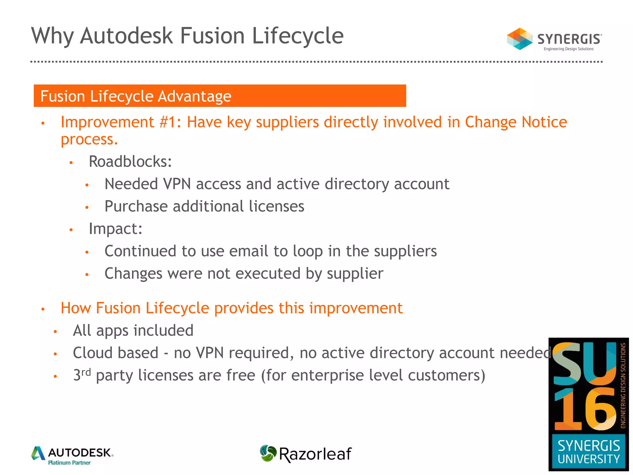 Why Autodesk Fusion Lifecycle
• Improvement #1: Have key suppliers directly involved in Change Notice
process.
• Roadblocks:
• Needed VPN access and active directory account
• Purchase additional licenses
• Impact:
• Continued to use email to loop in the suppliers
• Changes were not executed by supplier
• How Fusion Lifecycle provides this improvement
• All apps included
• Cloud based - no VPN required, no active directory account needed
• 3rd party licenses are free (for enterprise level customers)
Fusion Lifecycle Advantage
 