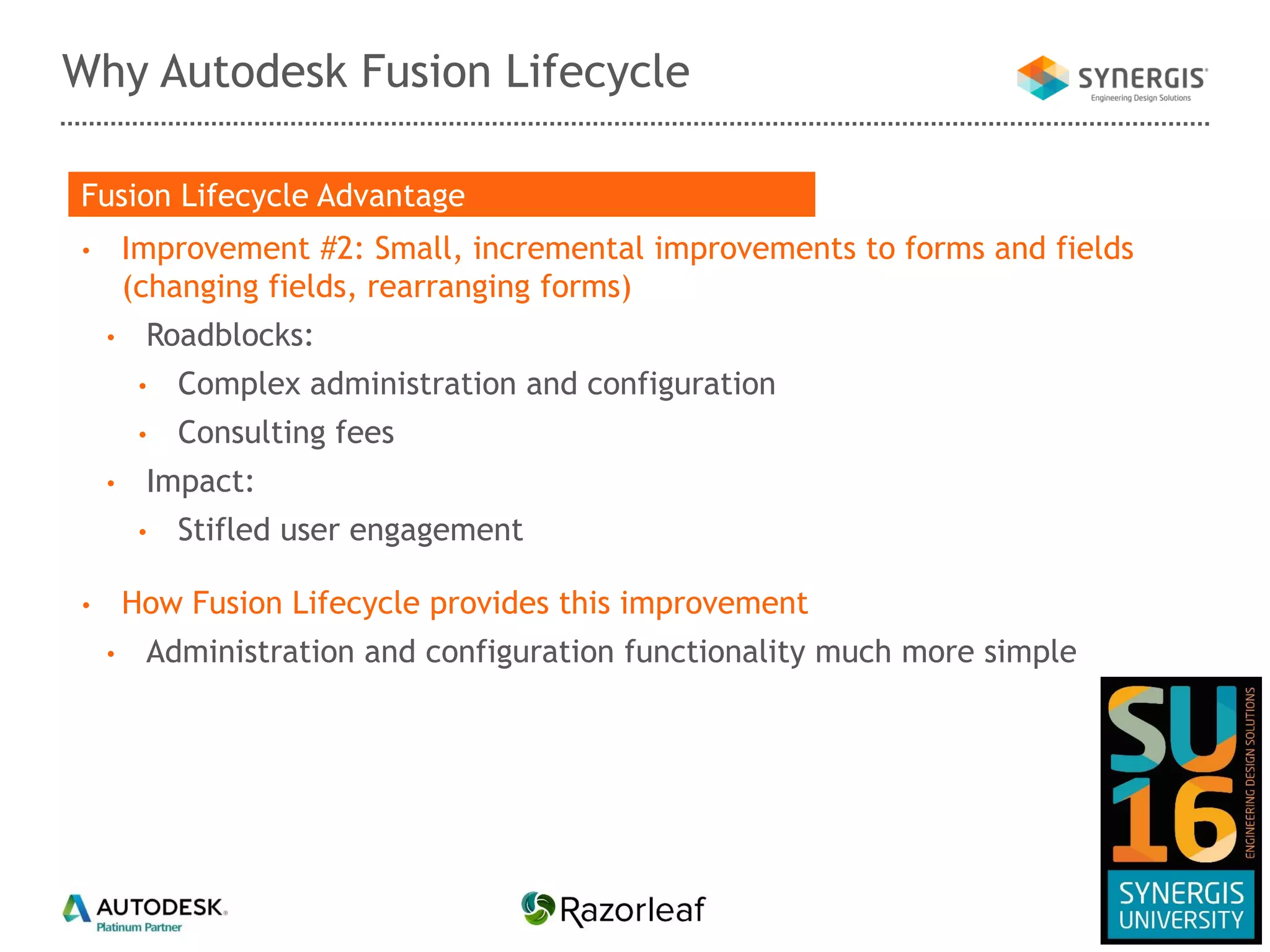 Why Autodesk Fusion Lifecycle
• Improvement #2: Small, incremental improvements to forms and fields
(changing fields, rearranging forms)
• Roadblocks:
• Complex administration and configuration
• Consulting fees
• Impact:
• Stifled user engagement
• How Fusion Lifecycle provides this improvement
• Administration and configuration functionality much more simple
Fusion Lifecycle Advantage
 