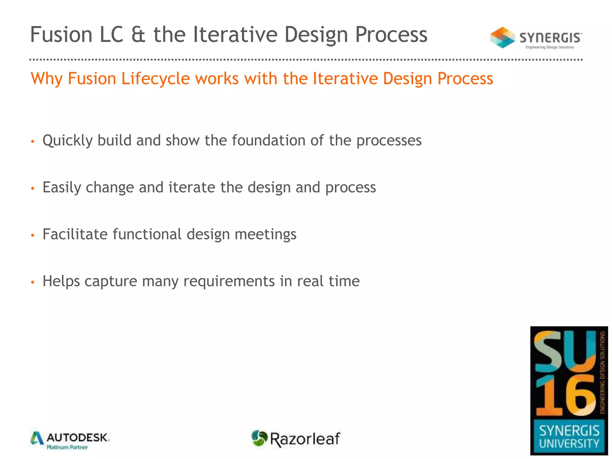 Why Fusion Lifecycle works with the Iterative Design Process
• Quickly build and show the foundation of the processes
• Easily change and iterate the design and process
• Facilitate functional design meetings
• Helps capture many requirements in real time
Fusion LC & the Iterative Design Process
 