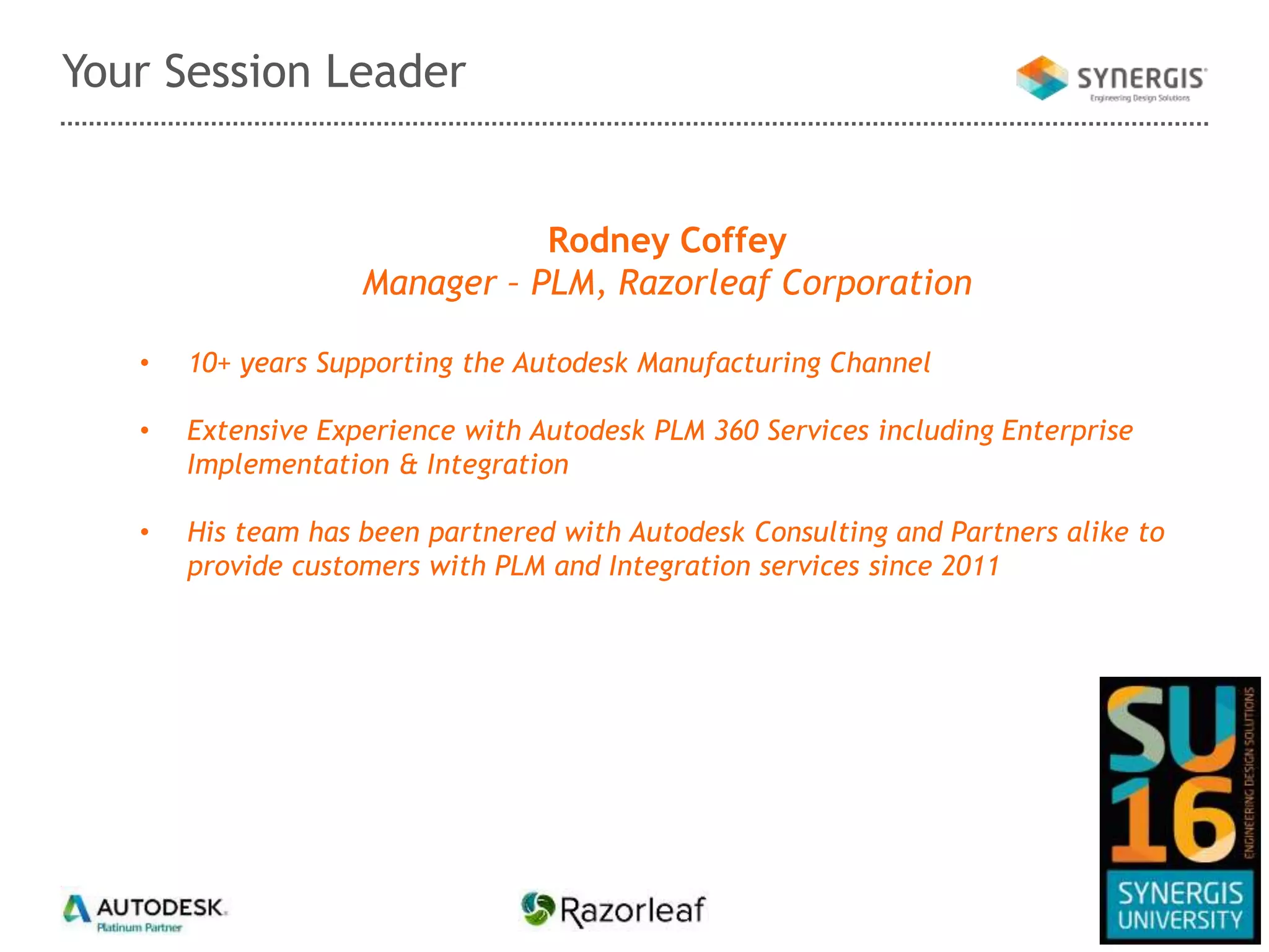 Your Session Leader
Rodney Coffey
Manager – PLM, Razorleaf Corporation
• 10+ years Supporting the Autodesk Manufacturing Channel
• Extensive Experience with Autodesk PLM 360 Services including Enterprise
Implementation & Integration
• His team has been partnered with Autodesk Consulting and Partners alike to
provide customers with PLM and Integration services since 2011
 