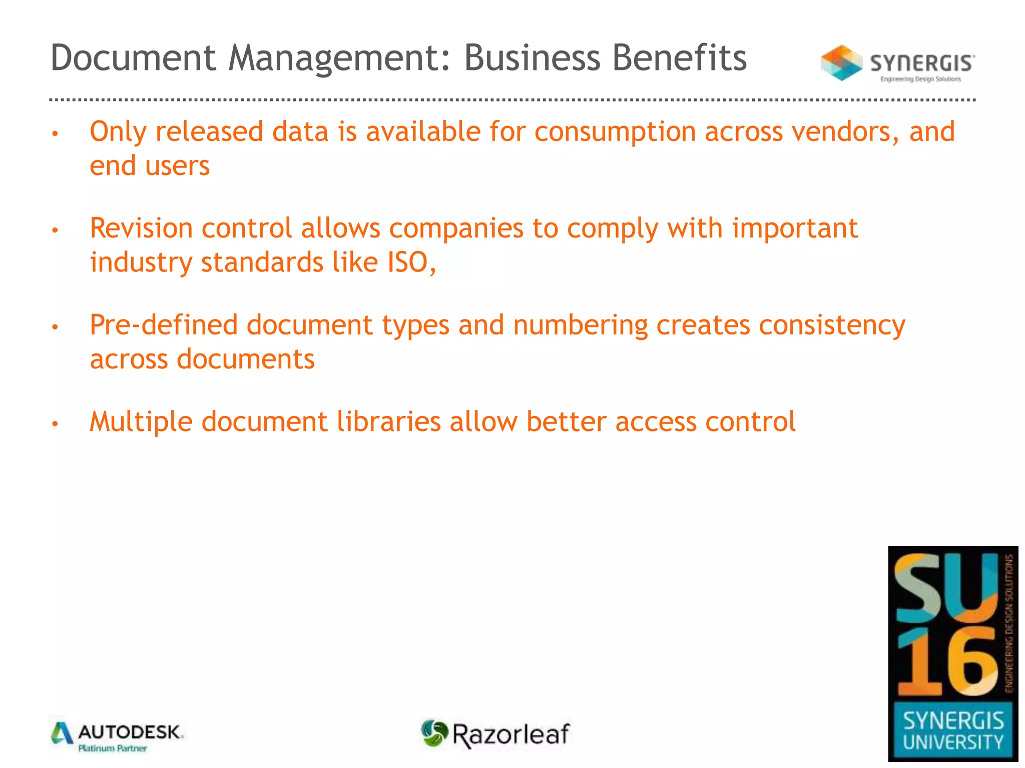 • Only released data is available for consumption across vendors, and
end users
• Revision control allows companies to comply with important
industry standards like ISO,
• Pre-defined document types and numbering creates consistency
across documents
• Multiple document libraries allow better access control
Document Management: Business Benefits
 