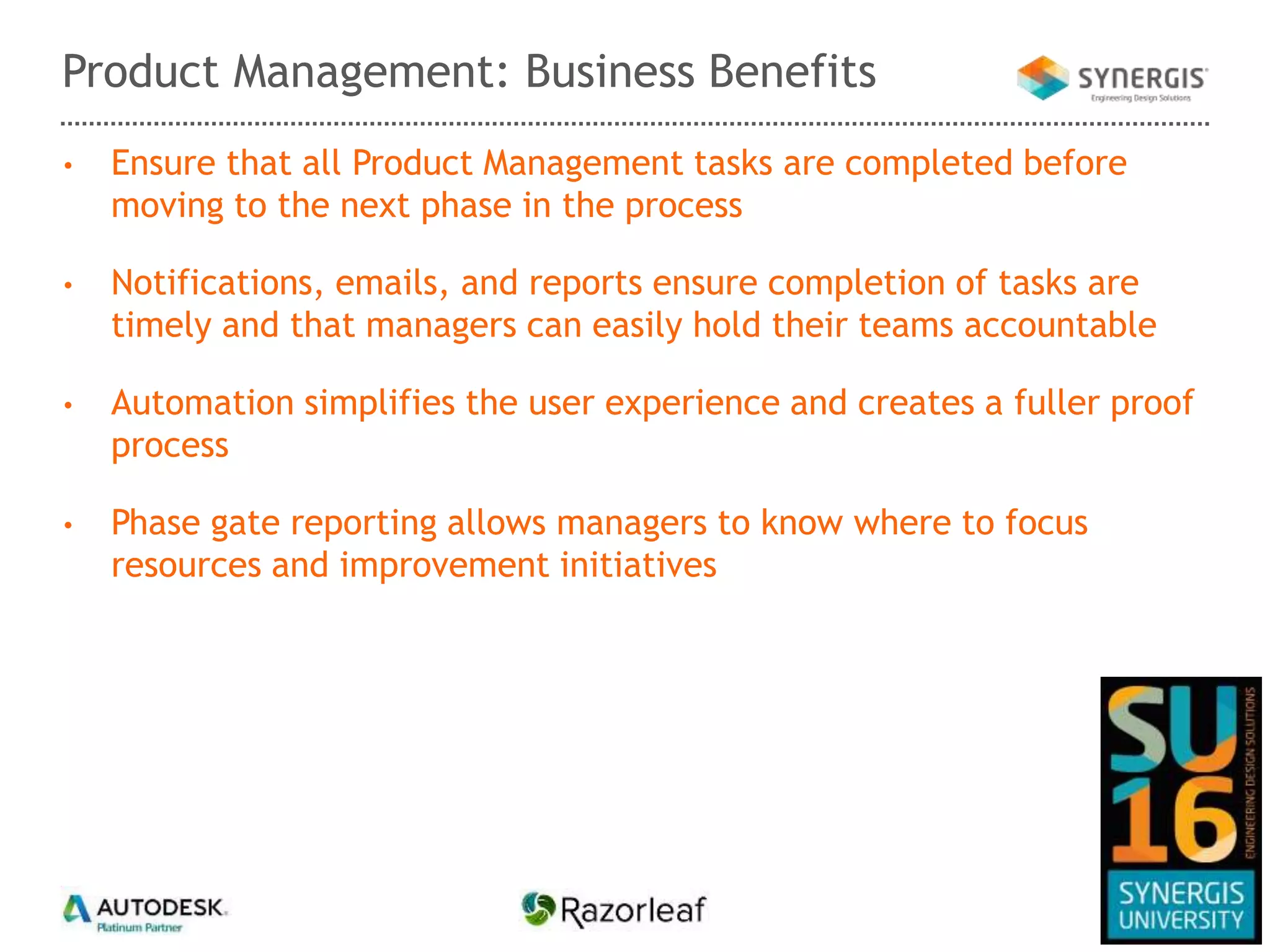 • Ensure that all Product Management tasks are completed before
moving to the next phase in the process
• Notifications, emails, and reports ensure completion of tasks are
timely and that managers can easily hold their teams accountable
• Automation simplifies the user experience and creates a fuller proof
process
• Phase gate reporting allows managers to know where to focus
resources and improvement initiatives
Product Management: Business Benefits
 