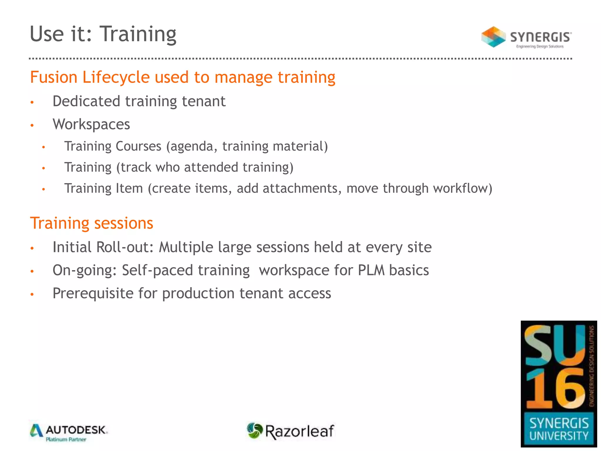 Fusion Lifecycle used to manage training
• Dedicated training tenant
• Workspaces
• Training Courses (agenda, training material)
• Training (track who attended training)
• Training Item (create items, add attachments, move through workflow)
Training sessions
• Initial Roll-out: Multiple large sessions held at every site
• On-going: Self-paced training workspace for PLM basics
• Prerequisite for production tenant access
Use it: Training
 