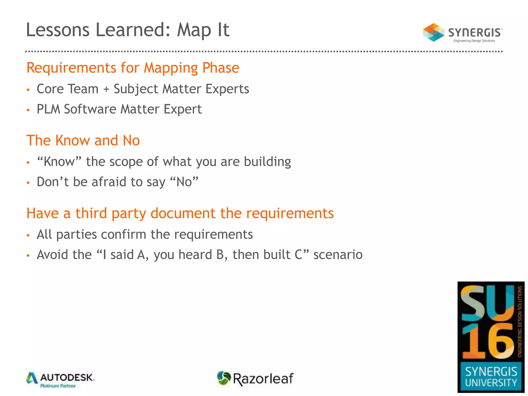 Requirements for Mapping Phase
• Core Team + Subject Matter Experts
• PLM Software Matter Expert
The Know and No
• “Know” the scope of what you are building
• Don’t be afraid to say “No”
Have a third party document the requirements
• All parties confirm the requirements
• Avoid the “I said A, you heard B, then built C” scenario
Lessons Learned: Map It
 