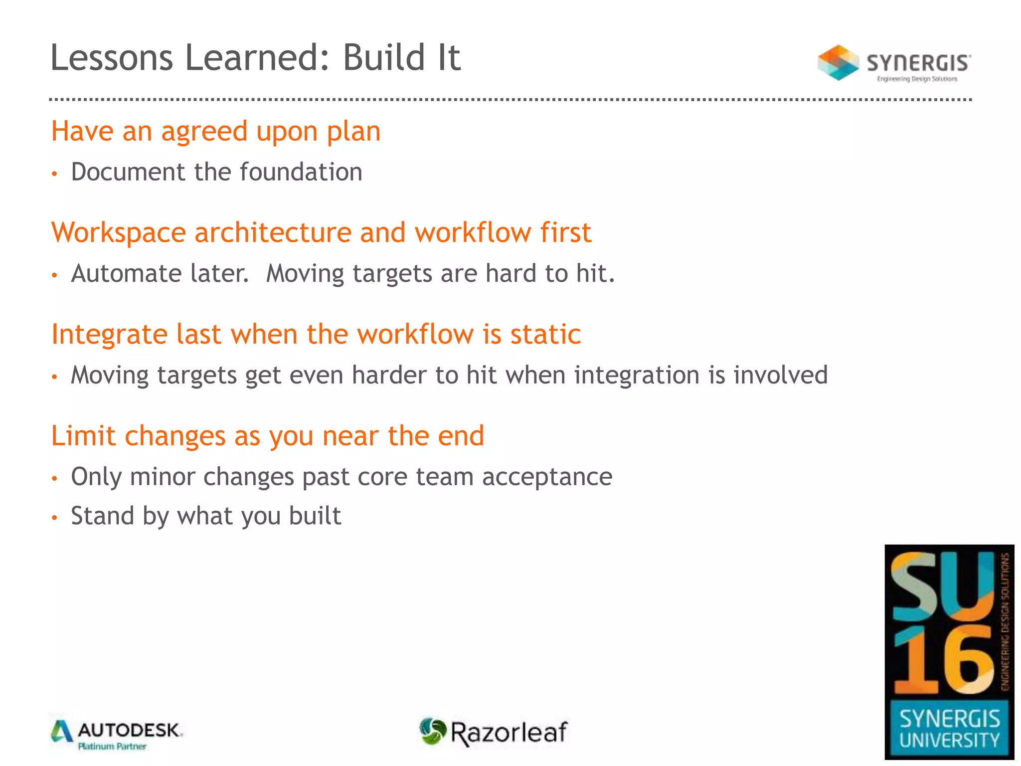 Have an agreed upon plan
• Document the foundation
Workspace architecture and workflow first
• Automate later. Moving targets are hard to hit.
Integrate last when the workflow is static
• Moving targets get even harder to hit when integration is involved
Limit changes as you near the end
• Only minor changes past core team acceptance
• Stand by what you built
Lessons Learned: Build It
 