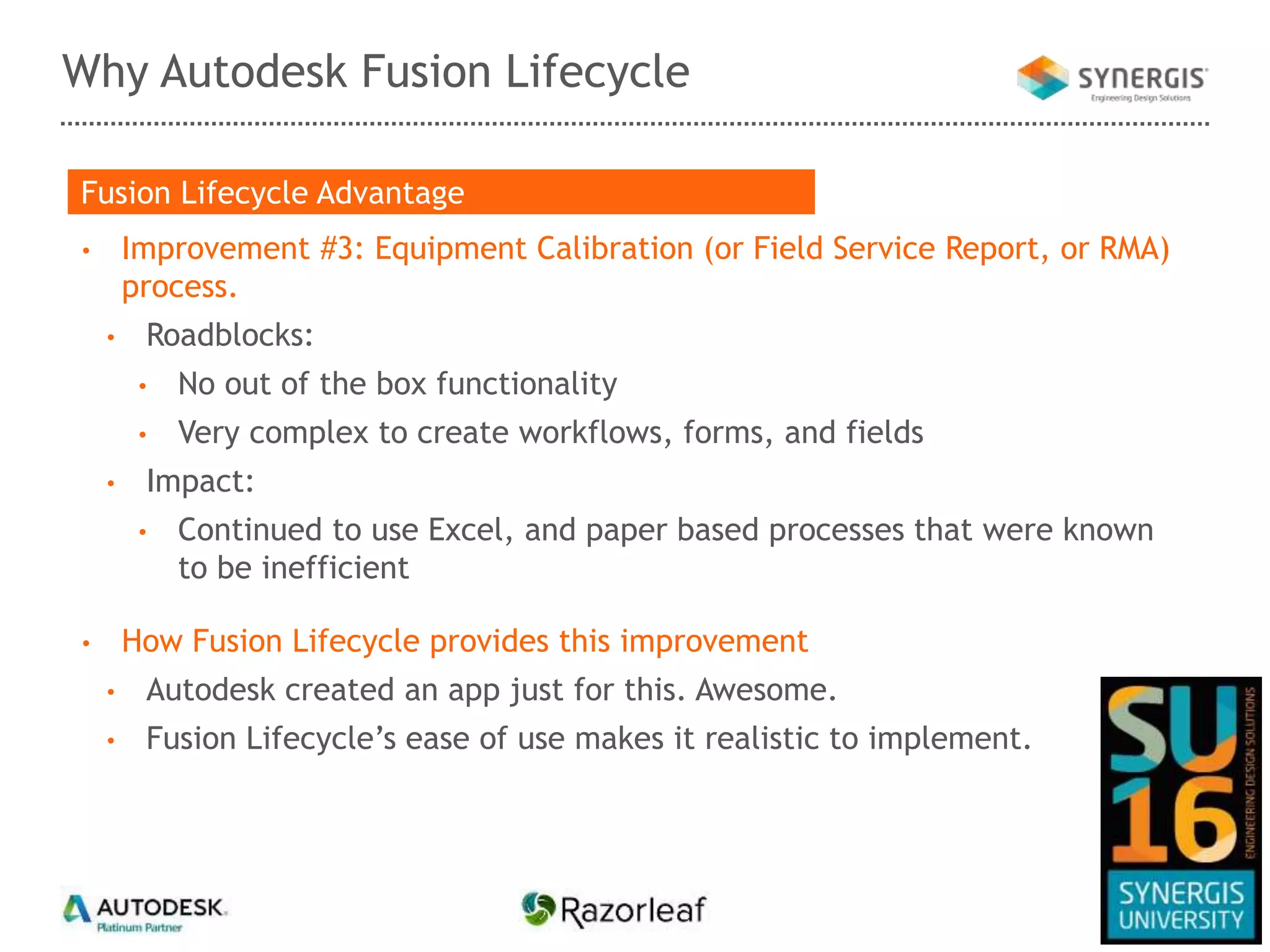Why Autodesk Fusion Lifecycle
• Improvement #3: Equipment Calibration (or Field Service Report, or RMA)
process.
• Roadblocks:
• No out of the box functionality
• Very complex to create workflows, forms, and fields
• Impact:
• Continued to use Excel, and paper based processes that were known
to be inefficient
• How Fusion Lifecycle provides this improvement
• Autodesk created an app just for this. Awesome.
• Fusion Lifecycle’s ease of use makes it realistic to implement.
Fusion Lifecycle Advantage
 
