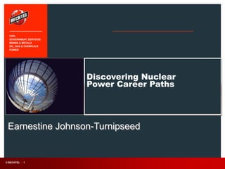 Discovering Nuclear
Power Career Paths
Earnestine Johnson-Turnipseed
CIVIL
GOVERNMENT SERVICES
MINING & METALS
OIL, GAS & CHEMICALS
POWER
© BECHTEL | 1
 