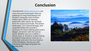 Uttarakhand’s offbeat destinations are
more than just travel spots; they are
gateways to untouched beauty and
timeless tranquility. Each of these
hidden gems offers an intimate
experience with nature, far removed
from the usual tourist trails. The serene
landscapes, rich cultural heritage, and
unspoiled wilderness provide a
sanctuary for those seeking peace and a
deeper connection with the natural
world. Whether you are a trekker, a
nature lover, or someone simply looking
to unwind, these places invite you to
slow down and savor the true essence
of the Himalayas, leaving you with
memories that linger long after the
journey ends.
Conclusion
 