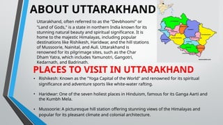 ABOUT UTTARAKHAND
Uttarakhand, often referred to as the "Devbhoomi" or
"Land of Gods," is a state in northern India known for its
stunning natural beauty and spiritual significance. It is
home to the majestic Himalayas, including popular
destinations like Rishikesh, Haridwar, and the hill stations
of Mussoorie, Nainital, and Auli. Uttarakhand is
renowned for its pilgrimage sites, such as the Char
Dham Yatra, which includes Yamunotri, Gangotri,
Kedarnath, and Badrinath.
PLACES TO VISIT IN UTTARAKHAND
• Rishikesh: Known as the "Yoga Capital of the World" and renowned for its spiritual
significance and adventure sports like white-water rafting.
• Haridwar: One of the seven holiest places in Hinduism, famous for its Ganga Aarti and
the Kumbh Mela.
• Mussoorie: A picturesque hill station offering stunning views of the Himalayas and
popular for its pleasant climate and colonial architecture.
 