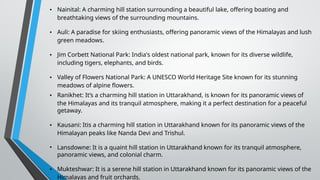 • Nainital: A charming hill station surrounding a beautiful lake, offering boating and
breathtaking views of the surrounding mountains.
• Auli: A paradise for skiing enthusiasts, offering panoramic views of the Himalayas and lush
green meadows.
• Jim Corbett National Park: India's oldest national park, known for its diverse wildlife,
including tigers, elephants, and birds.
• Valley of Flowers National Park: A UNESCO World Heritage Site known for its stunning
meadows of alpine flowers.
• Ranikhet: It’s a charming hill station in Uttarakhand, is known for its panoramic views of
the Himalayas and its tranquil atmosphere, making it a perfect destination for a peaceful
getaway.
• Kausani: Itis a charming hill station in Uttarakhand known for its panoramic views of the
Himalayan peaks like Nanda Devi and Trishul.
• Lansdowne: It is a quaint hill station in Uttarakhand known for its tranquil atmosphere,
panoramic views, and colonial charm.
• Mukteshwar: It is a serene hill station in Uttarakhand known for its panoramic views of the
Himalayas and fruit orchards.
 