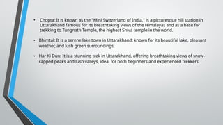 • Chopta: It is known as the "Mini Switzerland of India," is a picturesque hill station in
Uttarakhand famous for its breathtaking views of the Himalayas and as a base for
trekking to Tungnath Temple, the highest Shiva temple in the world.
• Bhimtal: It is a serene lake town in Uttarakhand, known for its beautiful lake, pleasant
weather, and lush green surroundings.
• Har Ki Dun: It is a stunning trek in Uttarakhand, offering breathtaking views of snow-
capped peaks and lush valleys, ideal for both beginners and experienced trekkers.
 