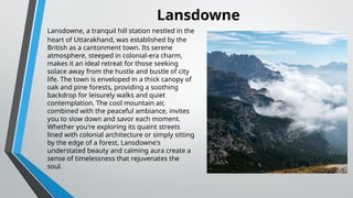 Lansdowne, a tranquil hill station nestled in the
heart of Uttarakhand, was established by the
British as a cantonment town. Its serene
atmosphere, steeped in colonial-era charm,
makes it an ideal retreat for those seeking
solace away from the hustle and bustle of city
life. The town is enveloped in a thick canopy of
oak and pine forests, providing a soothing
backdrop for leisurely walks and quiet
contemplation. The cool mountain air,
combined with the peaceful ambiance, invites
you to slow down and savor each moment.
Whether you're exploring its quaint streets
lined with colonial architecture or simply sitting
by the edge of a forest, Lansdowne's
understated beauty and calming aura create a
sense of timelessness that rejuvenates the
soul.
Lansdowne
 