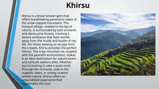 Khirsu is a lesser-known gem that
offers breathtaking panoramic views of
the snow-capped mountains. This
tranquil village, nestled in the lap of
nature, is surrounded by lush orchards
and dense pine forests, creating a
serene ambiance that feels worlds
away from the hustle and bustle of city
life. For those seeking an escape from
the crowds, Khirsu provides the perfect
retreat. The crisp mountain air, coupled
with the peaceful environment, makes
it an ideal destination for nature lovers
and solitude seekers alike. Whether
you're looking to take a quiet stroll
through the orchards, soak in the
majestic views, or simply unwind
amidst nature, Khirsu offers an
unparalleled experience that
rejuvenates the soul.
Khirsu
 