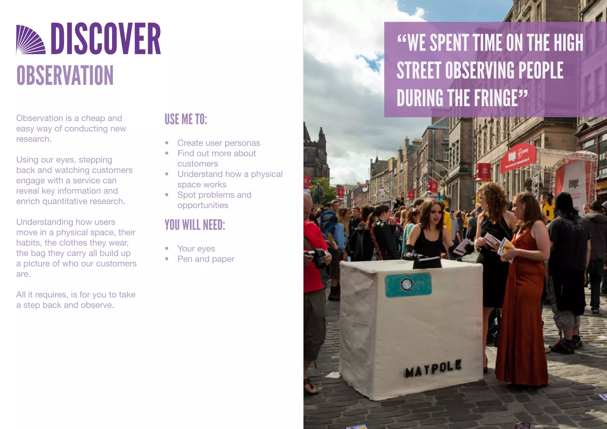 DISCOVER                                                     “WE SPENT TIME ON THE HIGH
OBSERVATION                                                           “BIHIYVLJJFLIUAOYGLNUHAPITU
                                                                      STREET OBSERVING PEOPLE
                                                                      GVPAJBV;BBIBZIYOYOCUYVHZCV
                                                                      DURING THE FRINGE”
                                      USE ME TO:
                                                                      HBJHBZLFYH”
Observation is a cheap and
easy way of conducting new
research.                             •	 Create	user	personas
                                      •	 Find	out	more	about	
Using our eyes, stepping                 customers
back and watching customers           •	 Understand	how	a	physical	
engage with a service can                space	works
reveal key information and            •	 Spot	problems	and	
enrich quantitative research.            opportunities
Understanding how users
move in a physical space, their
                                      YOU WILL NEED:
habits, the clothes they wear,
                                      •	 Your	eyes
the bag they carry all build up
                                      •	 Pen	and	paper
a picture of who our customers
are.

All it requires, is for you to take
a step back and observe.
 