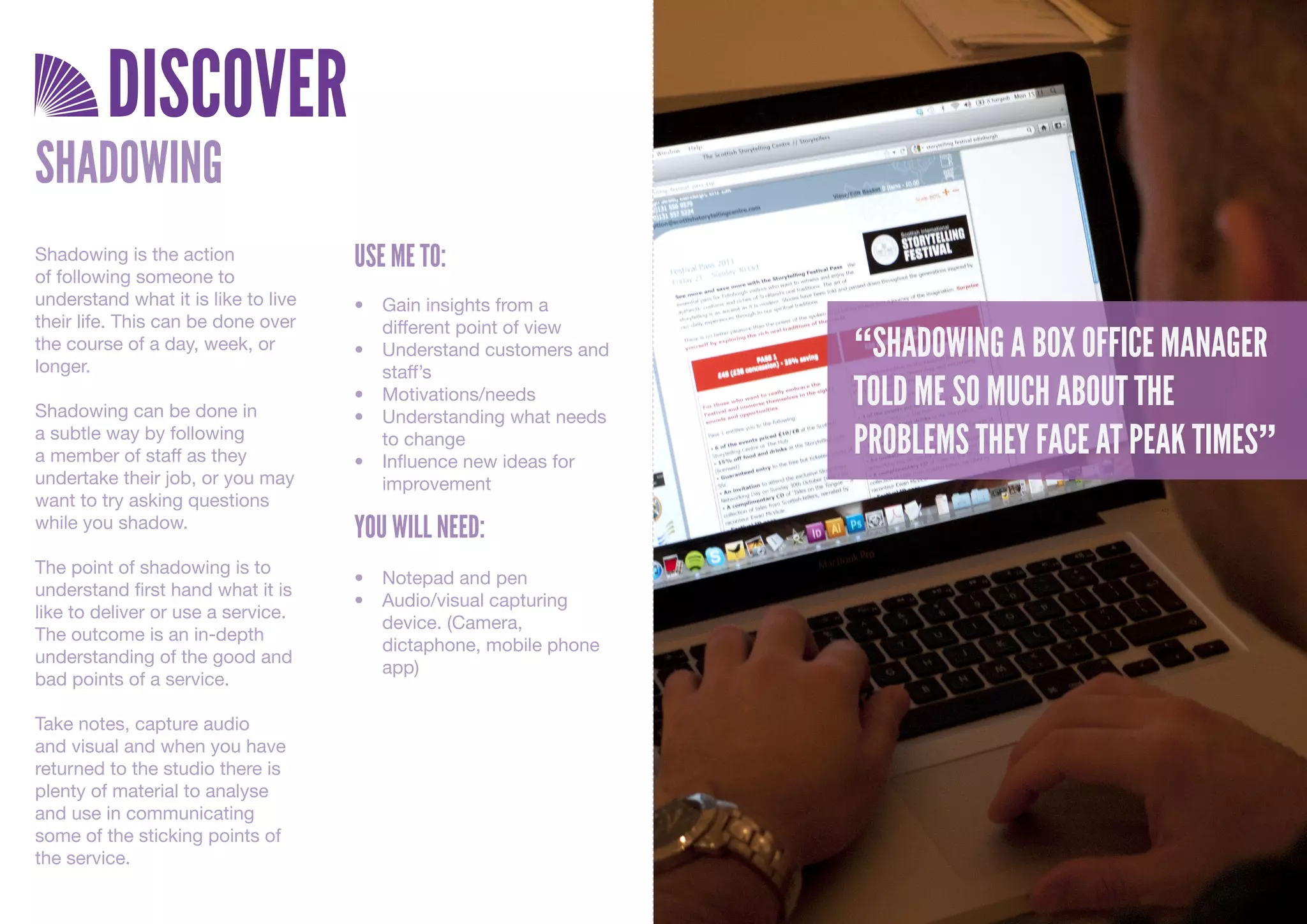 DISCOVER
SHADOWING
Shadowing is the action              USE ME TO:
of following someone to
understand what it is like to live   •	 Gain	insights	from	a	
their life. This can be done over       different	point	of	view
the course of a day, week, or
longer.
                                     •	 Understand	customers	and	   “SHADOWING A BOX OFFICE MANAGER
                                        staff’s

Shadowing can be done in
                                     •	 Motivations/needs
                                     •	 Understanding	what	needs	
                                                                    TOLD ME SO MUCH ABOUT THE
a subtle way by following
a member of staff as they
                                        to	change
                                     •	 Influence	new	ideas	for	
                                                                    PROBLEMS THEY FACE AT PEAK TIMES”
undertake their job, or you may         improvement
want to try asking questions
while you shadow.                    YOU WILL NEED:
The point of shadowing is to
                                     •	 Notepad	and	pen
understand first hand what it is
                                     •	 Audio/visual	capturing	
like to deliver or use a service.
                                        device.	(Camera,	
The outcome is an in-depth
                                        dictaphone,	mobile	phone	
understanding of the good and
                                        app)
bad points of a service.

Take notes, capture audio
and visual and when you have
returned to the studio there is
plenty of material to analyse
and use in communicating
some of the sticking points of
the service.
 