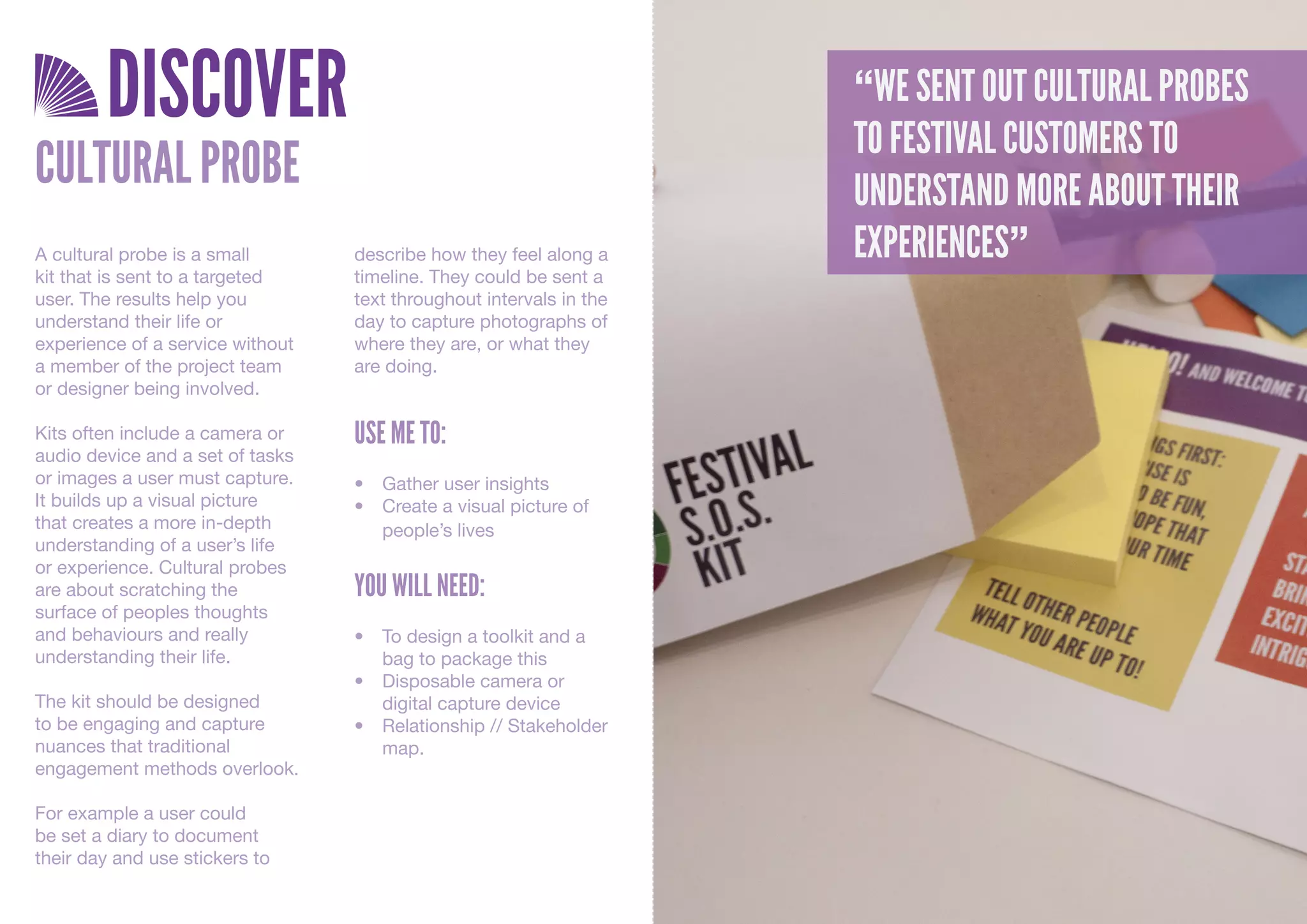 DISCOVER                                                     “WE SENT OUT CULTURAL PROBES
                                                                     TO FESTIVAL CUSTOMERS TO
CULTURAL PROBE                                                       UNDERSTAND MORE ABOUT THEIR
A cultural probe is a small       describe how they feel along a     EXPERIENCES”
kit that is sent to a targeted    timeline. They could be sent a
user. The results help you        text throughout intervals in the
understand their life or          day to capture photographs of
experience of a service without   where they are, or what they
a member of the project team      are doing.
or designer being involved.

Kits often include a camera or    USE ME TO:
audio device and a set of tasks
or images a user must capture.    •	 Gather	user	insights
It builds up a visual picture     •	 Create	a	visual	picture	of	
that creates a more in-depth         people’s	lives
understanding of a user’s life
or experience. Cultural probes
are about scratching the          YOU WILL NEED:
surface of peoples thoughts
and behaviours and really         •	 To	design	a	toolkit	and	a	
understanding their life.            bag	to	package	this
                                  •	 Disposable	camera	or	
The kit should be designed           digital	capture	device
to be engaging and capture        •	 Relationship	//	Stakeholder	
nuances that traditional             map.
engagement methods overlook.

For example a user could
be set a diary to document
their day and use stickers to
 