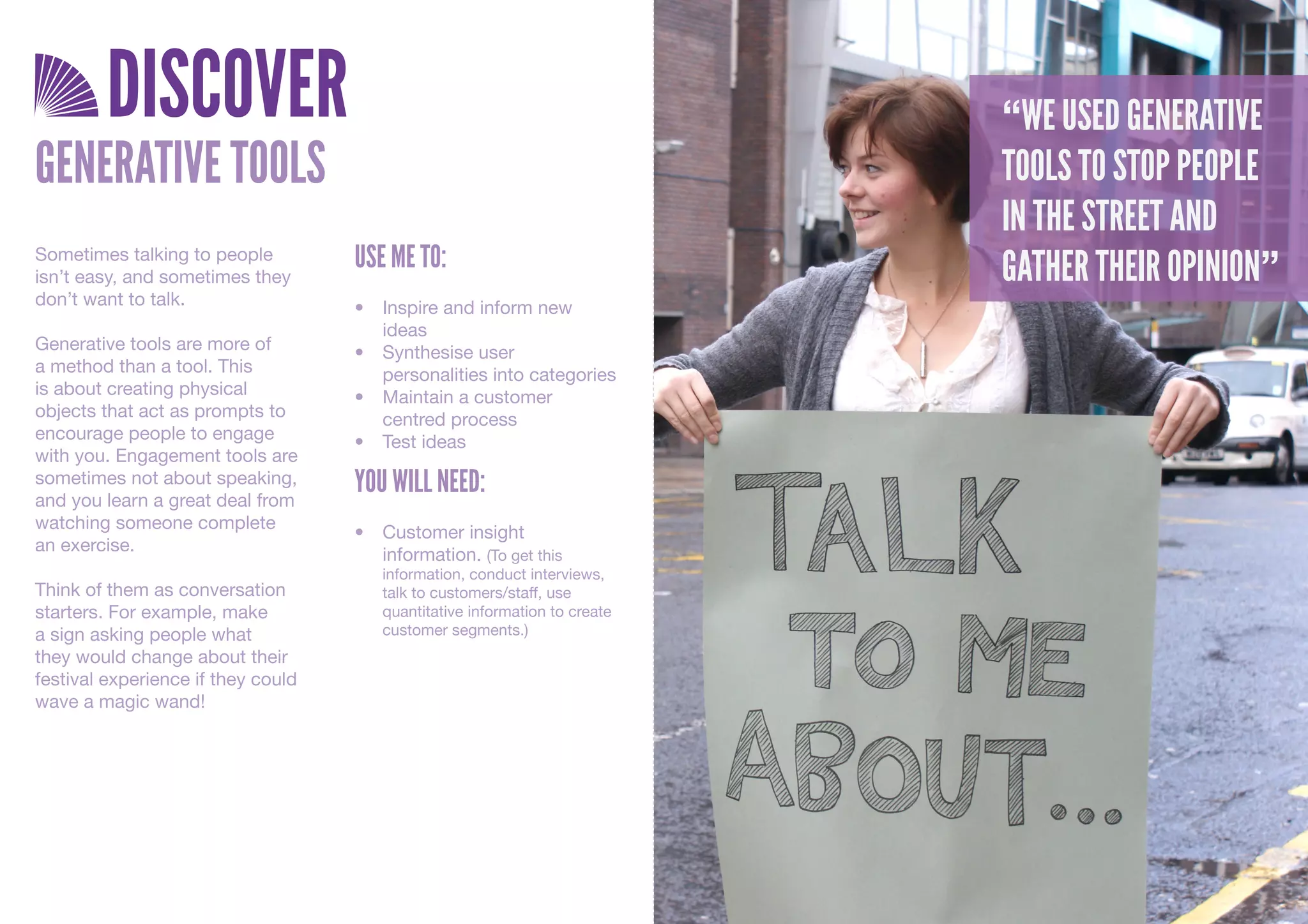DISCOVER                                                            “WE USED GENERATIVE
GENERATIVE TOOLS                                                             TOOLS TO STOP PEOPLE
                                                                             IN THE STREET AND
Sometimes talking to people         USE ME TO:                               GATHER THEIR OPINION”
isn’t easy, and sometimes they
don’t want to talk.                 •	 Inspire	and	inform	new	
                                       ideas
Generative tools are more of        •	 Synthesise	user	
a method than a tool. This             personalities	into	categories
is about creating physical          •	 Maintain	a	customer	
objects that act as prompts to         centred	process
encourage people to engage          •	 Test	ideas
with you. Engagement tools are
sometimes not about speaking,
and you learn a great deal from
                                    YOU WILL NEED:
watching someone complete
                                    •	 Customer	insight	
an exercise.
                                       information.	(To	get	this	
                                       information,	conduct	interviews,	
Think of them as conversation          talk	to	customers/staff,	use	
starters. For example, make            quantitative	information	to	create	
a sign asking people what              customer	segments.)
they would change about their
festival experience if they could
wave a magic wand!
 