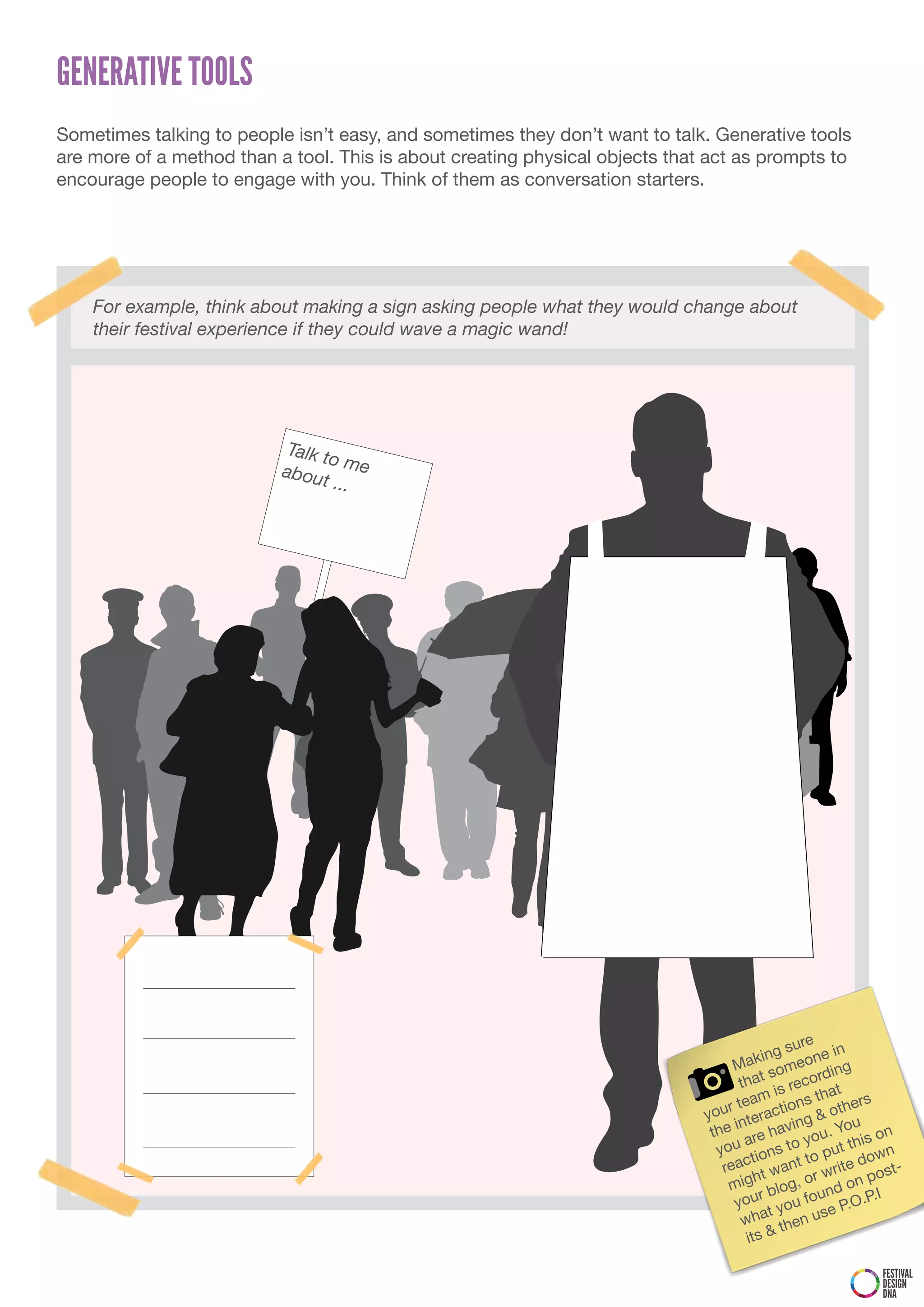GENERATIVE TOOLS
Sometimes talking to people isn’t easy, and sometimes they don’t want to talk. Generative tools
are more of a method than a tool. This is about creating physical objects that act as prompts to
encourage people to engage with you. Think of them as conversation starters.




    For example, think about making a sign asking people what they would change about
    their festival experience if they could wave a magic wand!




                            Talk t
                                   o
                           abou me
                                 t ...




                                                                                                  re n
                                                                                            g su        i
                                                                                       akin meone g
                                                                                    M so
                                                                                                      din
                                                                                     that is recor t
                                                                                                     ha rs
                                                                                     team       ns t       e
                                                                              y our teractio g & oth
                                                                                    in         in          u
                                                                               the re hav you. Yo is on
                                                                                      a
                                                                                 you ions to o put th own
                                                                                        t          t
                                                                                  reac t want write d ost-
                                                                                      gh og, or
                                                                                   mi bl
                                                                                                             p
                                                                                                        d on
                                                                                    yo  ur      u  foun P.O.P.I
                                                                                           t yo      se
                                                                                      wha then u
                                                                                       its &

                                                                                                           FESTIVAL
                                                                                                           DESIGN
                                                                                                           DNA
 