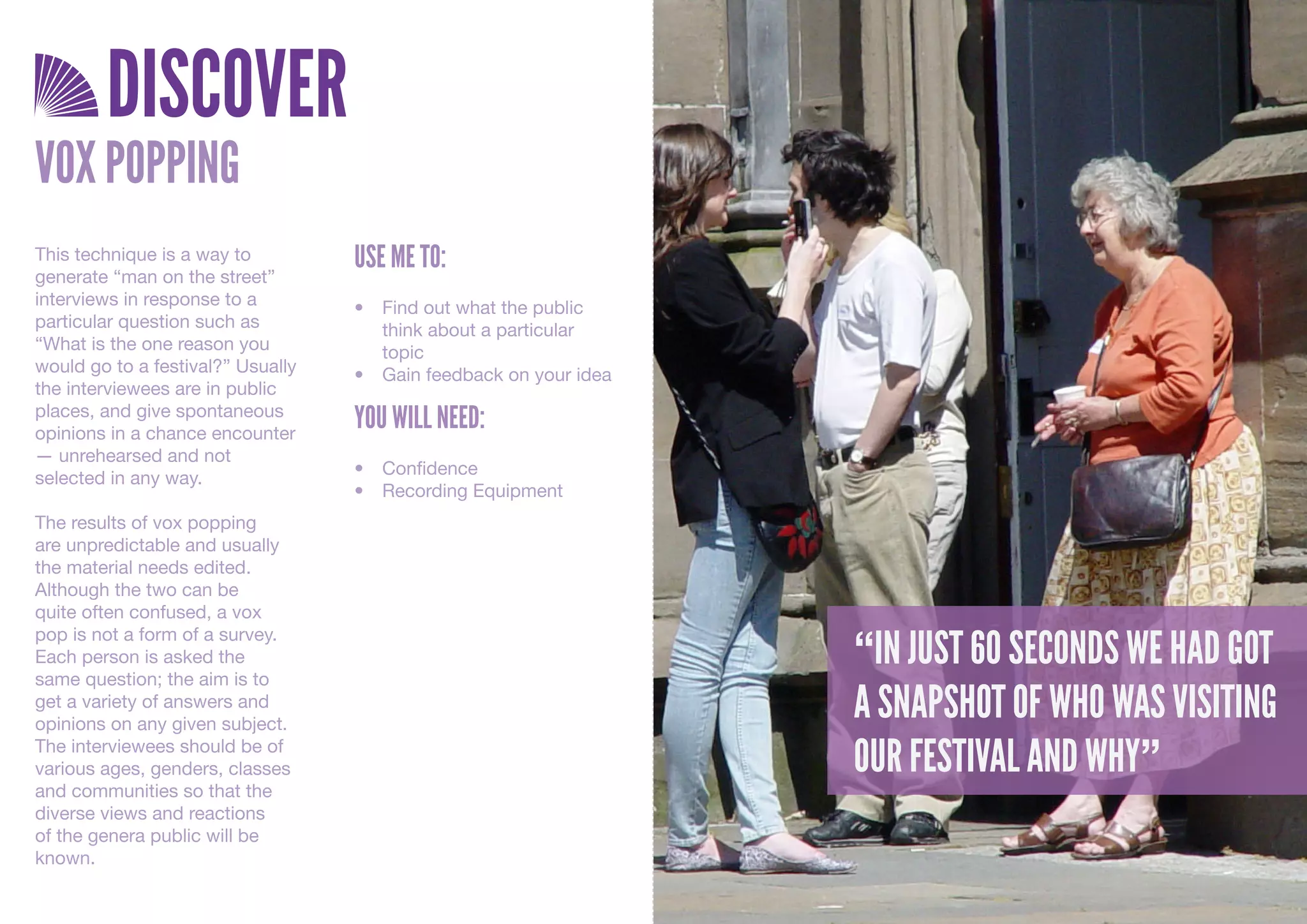 DISCOVER
VOX POPPING
This technique is a way to         USE ME TO:
generate “man on the street”
interviews in response to a        •	 Find	out	what	the	public	
particular question such as           think	about	a	particular	
“What is the one reason you           topic
would go to a festival?” Usually   •	 Gain	feedback	on	your	idea
the interviewees are in public
places, and give spontaneous
opinions in a chance encounter
                                   YOU WILL NEED:
— unrehearsed and not
                                   •	 Confidence
selected in any way.
                                   •	 Recording	Equipment
The results of vox popping
are unpredictable and usually
the material needs edited.
Although the two can be
quite often confused, a vox

                                                                   “IN JUST 60 SECONDS WE HAD GOT
pop is not a form of a survey.
Each person is asked the
same question; the aim is to
get a variety of answers and
opinions on any given subject.
                                                                   A SNAPSHOT OF WHO WAS VISITING
The interviewees should be of
various ages, genders, classes                                     OUR FESTIVAL AND WHY”
and communities so that the
diverse views and reactions
of the genera public will be
known.
 