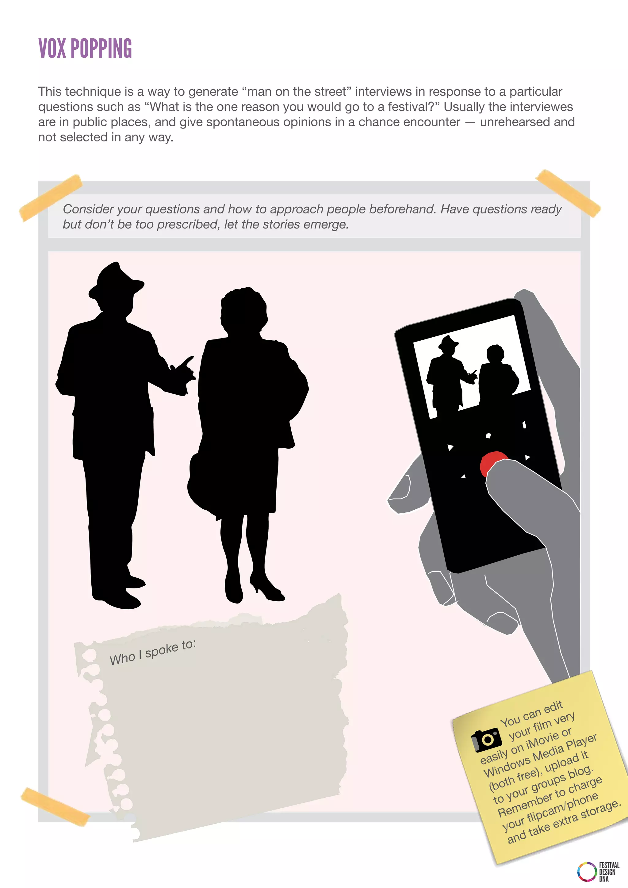 VOX POPPING
This technique is a way to generate “man on the street” interviews in response to a particular
questions such as “What is the one reason you would go to a festival?” Usually the interviewes
are in public places, and give spontaneous opinions in a chance encounter — unrehearsed and
not selected in any way.




    Consider your questions and how to approach people beforehand. Have questions ready
    but don’t be too prescribed, let the stories emerge.




                           :
                I sp oke to
            Who


                                                                                             edit
                                                                                         can very
                                                                                   You film
                                                                                          r
                                                                                    you ovie or yer
                                                                                       n  iM ia Pla
                                                                                 ily o       ed         t
                                                                             eas ows M pload i
                                                                                   d
                                                                              Win free),
                                                                                             u        log.
                                                                                    h           ps b arge
                                                                               (bot ur grou o ch
                                                                                    yo          t         e
                                                                                to          ber      hon    .
                                                                                     mem cam/p storage
                                                                                 Re flip
                                                                                        r         tr a
                                                                                   you take ex
                                                                                    and

                                                                                                       FESTIVAL
                                                                                                       DESIGN
                                                                                                       DNA
 