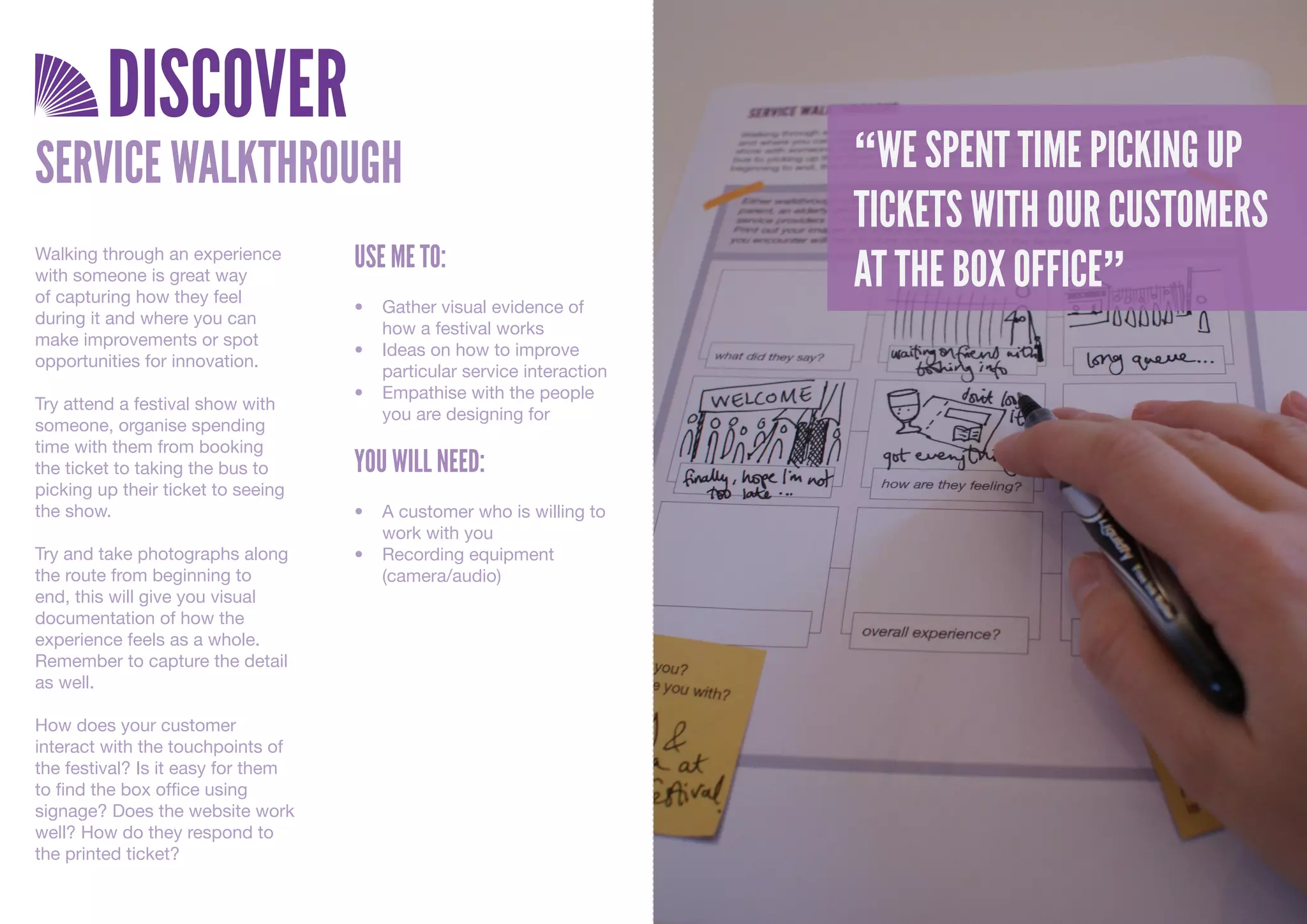 DISCOVER
SERVICE WALKTHROUGH                                                     “WE SPENT TIME PICKING UP
                                                                        TICKETS WITH OUR CUSTOMERS
                                    USE ME TO:
                                                                        AT THE BOX OFFICE”
Walking through an experience
with someone is great way
of capturing how they feel
                                    •	 Gather	visual	evidence	of	
during it and where you can
                                       how	a	festival	works
make improvements or spot
                                    •	 Ideas	on	how	to	improve	
opportunities for innovation.
                                       particular	service	interaction
                                    •	 Empathise	with	the	people	
Try attend a festival show with
                                       you	are	designing	for
someone, organise spending
time with them from booking
the ticket to taking the bus to     YOU WILL NEED:
picking up their ticket to seeing
the show.                           •	 A	customer	who	is	willing	to	
                                       work	with	you
Try and take photographs along      •	 Recording	equipment	
the route from beginning to            (camera/audio)
end, this will give you visual
documentation of how the
experience feels as a whole.
Remember to capture the detail
as well.

How does your customer
interact with the touchpoints of
the festival? Is it easy for them
to find the box office using
signage? Does the website work
well? How do they respond to
the printed ticket?
 