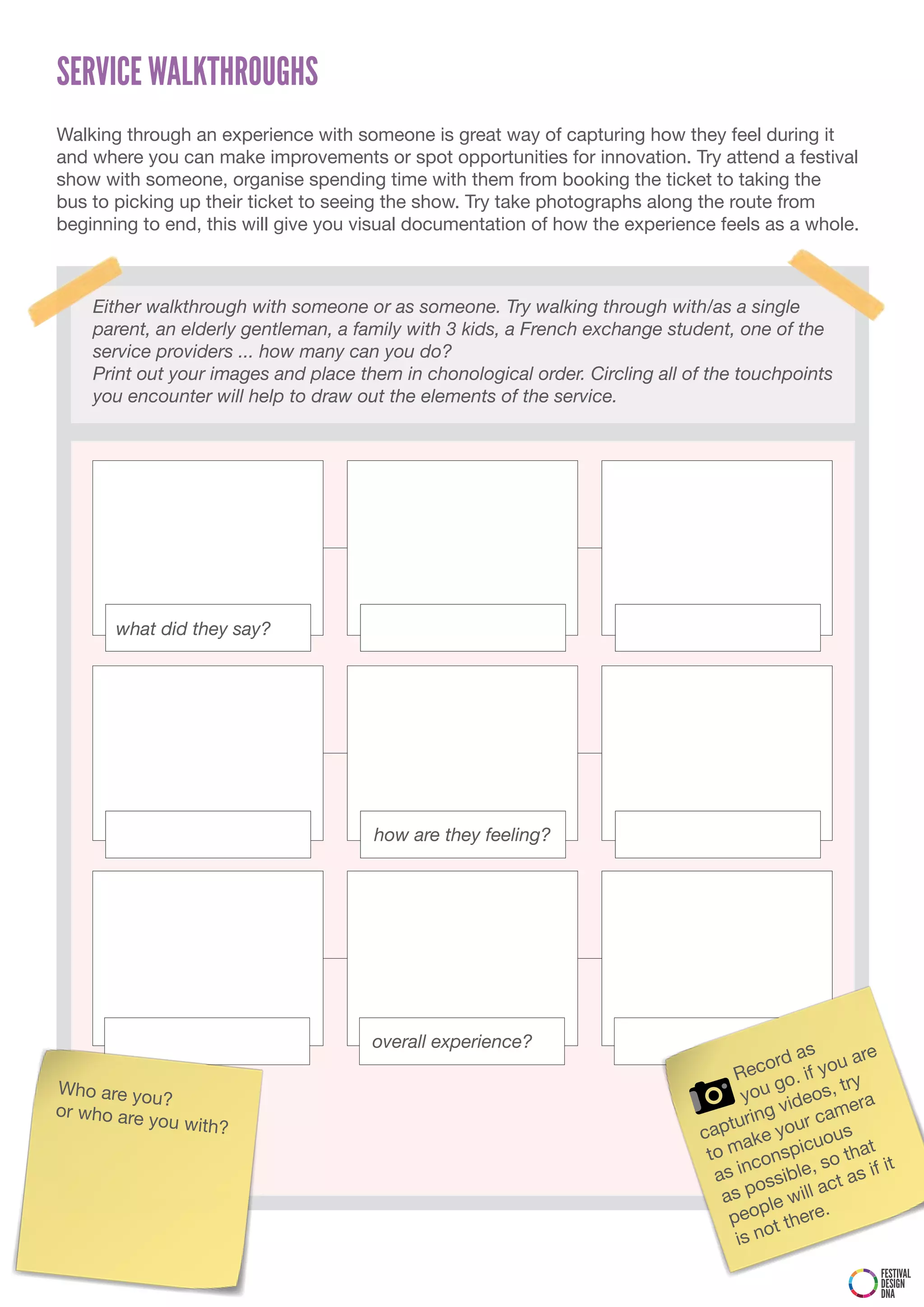SERVICE WALKTHROUGHS
Walking through an experience with someone is great way of capturing how they feel during it
and where you can make improvements or spot opportunities for innovation. Try attend a festival
show with someone, organise spending time with them from booking the ticket to taking the
bus to picking up their ticket to seeing the show. Try take photographs along the route from
beginning to end, this will give you visual documentation of how the experience feels as a whole.



    Either walkthrough with someone or as someone. Try walking through with/as a single
    parent, an elderly gentleman, a family with 3 kids, a French exchange student, one of the
    service providers ... how many can you do?
    Print out your images and place them in chonological order. Circling all of the touchpoints
    you encounter will help to draw out the elements of the service.




       what did they say?




                                      how are they feeling?




                                      overall experience?                                      s
                                                                                          rd a        are
                                                                                   R eco . if you
Who are yo                                                                                go        try
           u?                                                                       you ideos, ra
or who are                                                                                 v          e
                                                                                     ing         cam
           you with?                                                             ptur e your us
                                                                              ca ak
                                                                                              cuo
                                                                               to m conspi so that t
                                                                                    n           ,         i
                                                                                as i ssible ct as if
                                                                                      o           a
                                                                                 as p le will
                                                                                       p
                                                                                  peo t there.
                                                                                        o
                                                                                   is n
                                                                                                        FESTIVAL
                                                                                                        DESIGN
                                                                                                        DNA
 