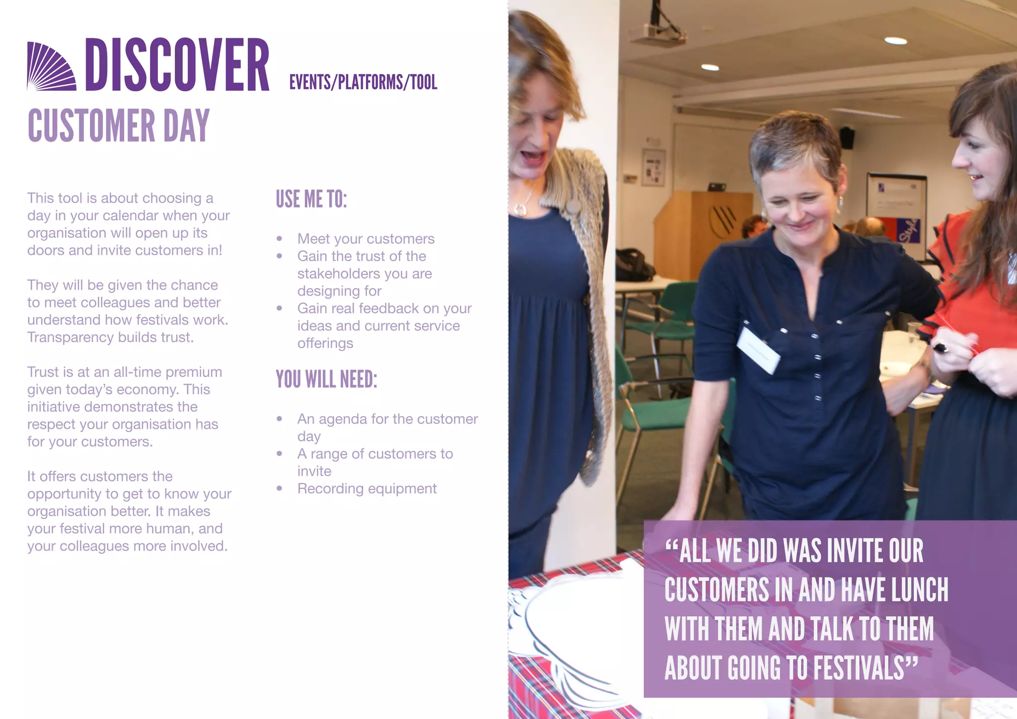 DISCOVER                    EVENTS/PLATFORMS/TOOL

CUSTOMER DAY
This tool is about choosing a     USE ME TO:
day in your calendar when your
organisation will open up its     •	 Meet	your	customers
doors and invite customers in!    •	 Gain	the	trust	of	the	
                                     stakeholders	you	are	
They will be given the chance        designing	for
to meet colleagues and better     •	 Gain	real	feedback	on	your	
understand how festivals work.       ideas	and	current	service	
Transparency builds trust.           offerings
Trust is at an all-time premium
given today’s economy. This       YOU WILL NEED:
initiative demonstrates the
respect your organisation has     •	 An	agenda	for	the	customer	
for your customers.                  day
                                  •	 A	range	of	customers	to	
It offers customers the              invite
opportunity to get to know your   •	 Recording	equipment
organisation better. It makes
your festival more human, and
your colleagues more involved.
                                                                   “ALL WE DID WAS INVITE OUR
                                                                   CUSTOMERS IN AND HAVE LUNCH
                                                                   WITH THEM AND TALK TO THEM
                                                                   ABOUT GOING TO FESTIVALS”
 