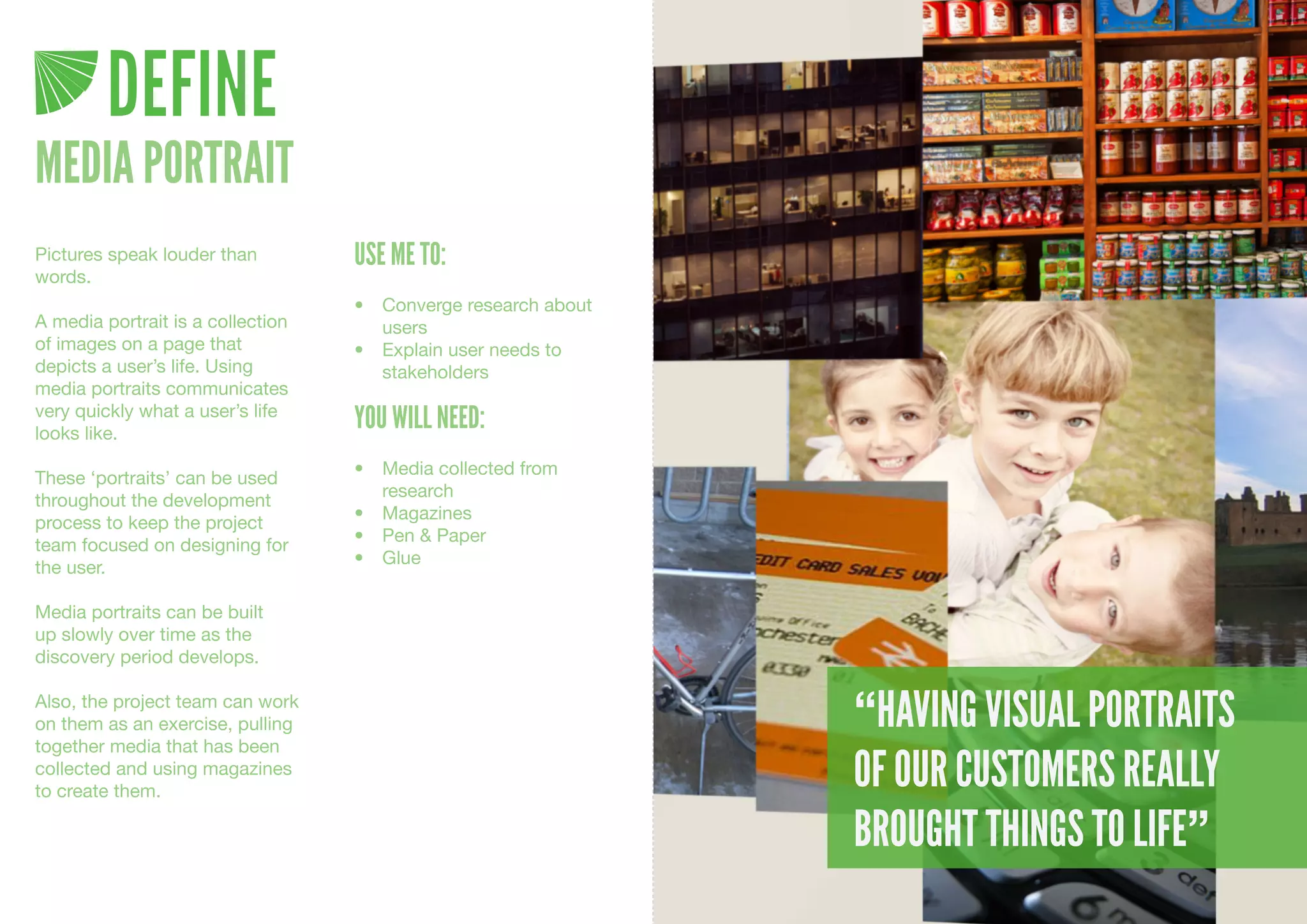 DEFINE
MEDIA PORTRAIT
Pictures speak louder than         USE ME TO:
words.
                                   •	 Converge	research	about	
A media portrait is a collection      users
of images on a page that           •	 Explain	user	needs	to	
depicts a user’s life. Using          stakeholders
media portraits communicates
very quickly what a user’s life
looks like.
                                   YOU WILL NEED:
                                   •	 Media	collected	from	
These ‘portraits’ can be used
                                      research
throughout the development
                                   •	 Magazines
process to keep the project
                                   •	 Pen	&	Paper
team focused on designing for
                                   •	 Glue
the user.

Media portraits can be built
up slowly over time as the
discovery period develops.

Also, the project team can work
on them as an exercise, pulling                                  “HAVING VISUAL PORTRAITS
together media that has been
collected and using magazines
to create them.
                                                                 OF OUR CUSTOMERS REALLY
                                                                 BROUGHT THINGS TO LIFE”
 
