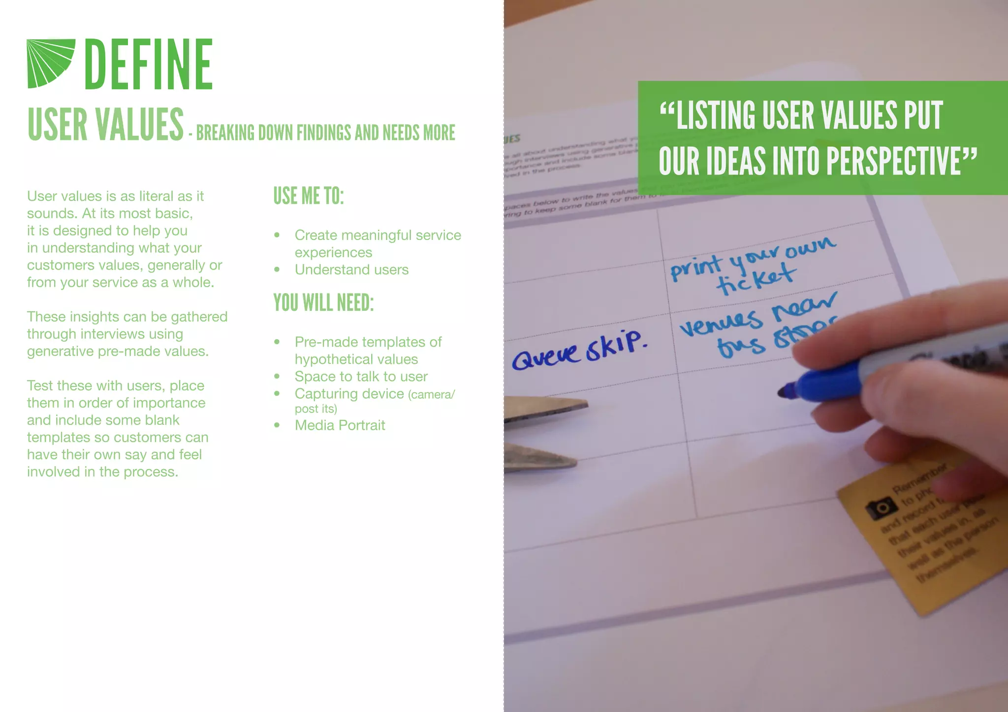 DEFINE
USER VALUES - BREAKING DOWN FINDINGS AND NEEDS MORE               “LISTING USER VALUES PUT
                                                                  OUR IDEAS INTO PERSPECTIVE”
User values is as literal as it   USE ME TO:
sounds. At its most basic,
it is designed to help you        •	 Create	meaningful	service	
in understanding what your           experiences
customers values, generally or    •	 Understand	users
from your service as a whole.

These insights can be gathered
                                  YOU WILL NEED:
through interviews using
                                  •	 Pre-made	templates	of	
generative pre-made values.
                                     hypothetical	values
                                  •	 Space	to	talk	to	user
Test these with users, place
                                  •	 Capturing	device	(camera/
them in order of importance          post	its)
and include some blank            •	 Media	Portrait
templates so customers can
have their own say and feel
involved in the process.
 