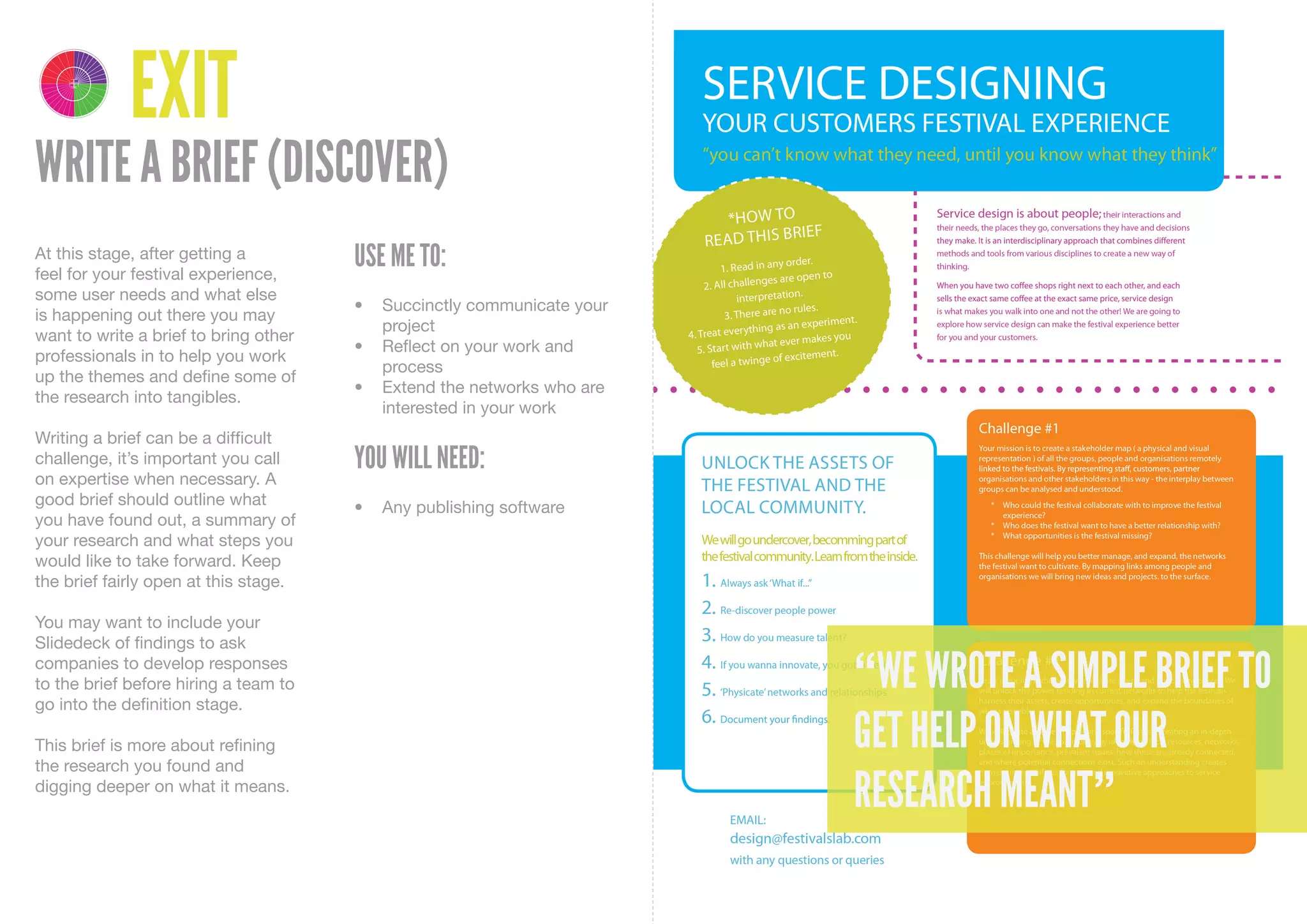 4 1
    DELIVER DISCOVER

         3 2
    DEVELOP DEFINE




                       EXIT
WRITE A BRIEF (DISCOVER)
At this stage, after getting a
feel for your festival experience,
                                       USE ME TO:
some user needs and what else
                                       •	 Succinctly	communicate	your	
is happening out there you may
                                          project
want to write a brief to bring other
                                       •	 Reflect	on	your	work	and	
professionals in to help you work
                                          process
up the themes and define some of
                                       •	 Extend	the	networks	who	are	
the research into tangibles.
                                          interested	in	your	work
Writing a brief can be a difficult
challenge, it’s important you call     YOU WILL NEED:
on expertise when necessary. A
good brief should outline what         •	 Any	publishing	software
you have found out, a summary of
your research and what steps you
would like to take forward. Keep
the brief fairly open at this stage.

You may want to include your
Slidedeck of findings to ask
companies to develop responses
to the brief before hiring a team to
go into the definition stage.
                                                                         “WE WROTE A SIMPLE BRIEF TO
This brief is more about refining
the research you found and
                                                                         GET HELP ON WHAT OUR
digging deeper on what it means.
                                                                         RESEARCH MEANT”
 