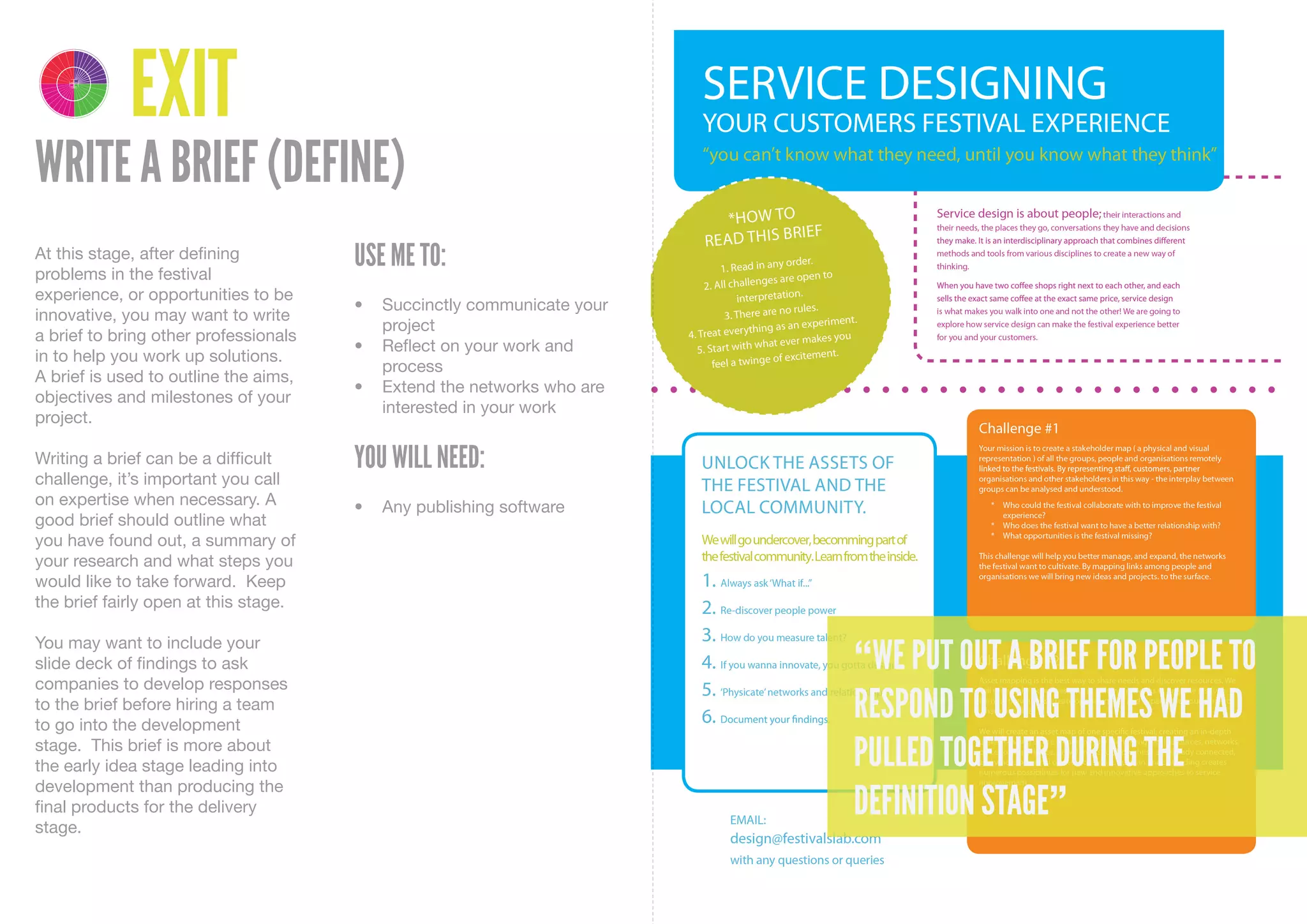 4 1
    DELIVER DISCOVER

         3 2
    DEVELOP DEFINE




                       EXIT
WRITE A BRIEF (DEFINE)
At this stage, after defining
problems in the festival
                                       USE ME TO:
experience, or opportunities to be
                                       •	 Succinctly	communicate	your	
innovative, you may want to write
                                          project
a brief to bring other professionals
                                       •	 Reflect	on	your	work	and	
in to help you work up solutions.
                                          process
A brief is used to outline the aims,
                                       •	 Extend	the	networks	who	are	
objectives and milestones of your
                                          interested	in	your	work
project.

Writing a brief can be a difficult     YOU WILL NEED:
challenge, it’s important you call
on expertise when necessary. A         •	 Any	publishing	software
good brief should outline what
you have found out, a summary of
your research and what steps you
would like to take forward. Keep
the brief fairly open at this stage.


                                                                         “WE PUT OUT A BRIEF FOR PEOPLE TO
You may want to include your
slide deck of findings to ask
companies to develop responses
to the brief before hiring a team
to go into the development
                                                                         RESPOND TO USING THEMES WE HAD
stage. This brief is more about
the early idea stage leading into                                        PULLED TOGETHER DURING THE
development than producing the
final products for the delivery
stage.
                                                                         DEFINITION STAGE”
 