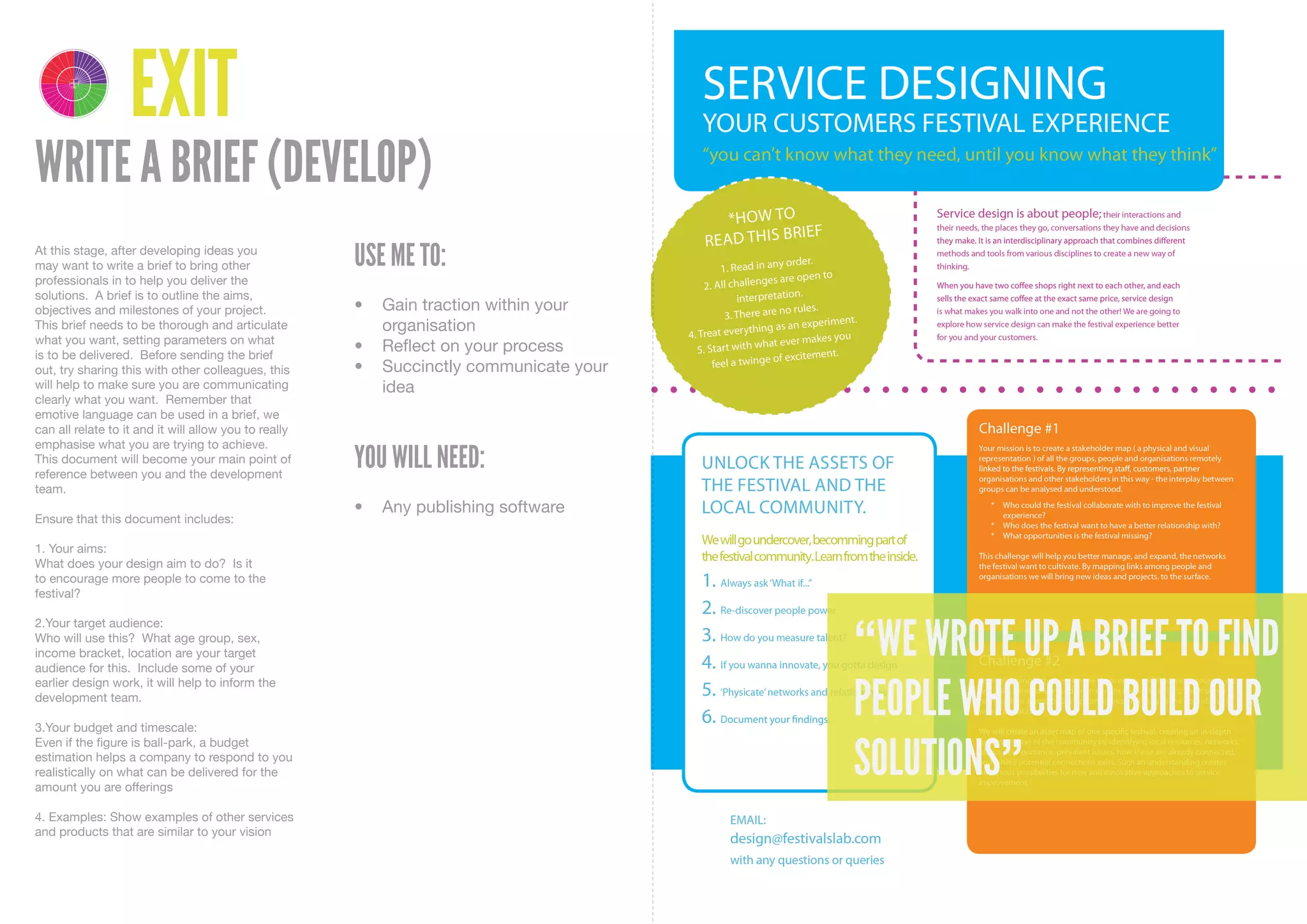 4 1
       DELIVER DISCOVER

            3 2
       DEVELOP DEFINE




                          EXIT
WRITE A BRIEF (DEVELOP)
At this stage, after developing ideas you
may want to write a brief to bring other               USE ME TO:
professionals in to help you deliver the
solutions. A brief is to outline the aims,
objectives and milestones of your project.             •	 Gain	traction	within	your	
This brief needs to be thorough and articulate            organisation
what you want, setting parameters on what
is to be delivered. Before sending the brief
                                                       •	 Reflect	on	your	process
out, try sharing this with other colleagues, this      •	 Succinctly	communicate	your	
will help to make sure you are communicating              idea
clearly what you want. Remember that
emotive language can be used in a brief, we
can all relate to it and it will allow you to really
emphasise what you are trying to achieve.
This document will become your main point of
reference between you and the development
                                                       YOU WILL NEED:
team.
                                                       •	 Any	publishing	software
Ensure that this document includes:

1. Your aims:
What does your design aim to do? Is it
to encourage more people to come to the
festival?



                                                                                         “WE WROTE UP A BRIEF TO FIND
2.Your target audience:
Who will use this? What age group, sex,
income bracket, location are your target
audience for this. Include some of your


                                                                                         PEOPLE WHO COULD BUILD OUR
earlier design work, it will help to inform the
development team.

3.Your budget and timescale:


                                                                                         SOLUTIONS”
Even if the figure is ball-park, a budget
estimation helps a company to respond to you
realistically on what can be delivered for the
amount you are offerings

4. Examples: Show examples of other services
and products that are similar to your vision
 