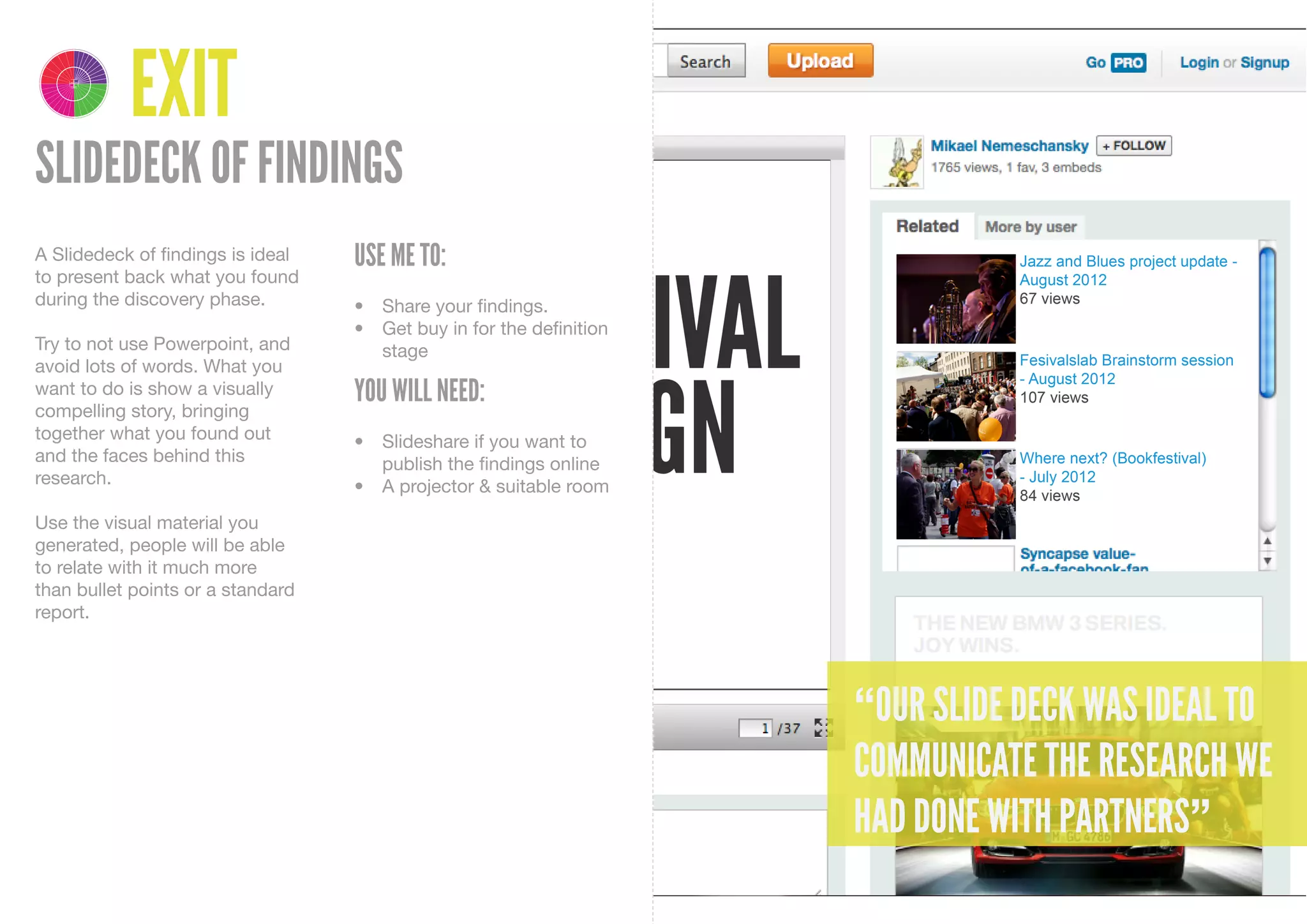 4 1
    DELIVER DISCOVER

         3 2
    DEVELOP DEFINE




                       EXIT
SLIDEDECK OF FINDINGS
A Slidedeck of findings is ideal   USE ME TO:
to present back what you found
during the discovery phase.        •	 Share	your	findings.
                                   •	 Get	buy	in	for	the	definition	
Try to not use Powerpoint, and        stage
avoid lots of words. What you
want to do is show a visually      YOU WILL NEED:
compelling story, bringing
together what you found out        •	 Slideshare	if	you	want	to	
and the faces behind this             publish	the	findings	online
research.                          •	 A	projector	&	suitable	room
Use the visual material you
generated, people will be able
to relate with it much more
than bullet points or a standard
report.




                                                                       “OUR SLIDE DECK WAS IDEAL TO
                                                                       COMMUNICATE THE RESEARCH WE
                                                                       HAD DONE WITH PARTNERS”
 