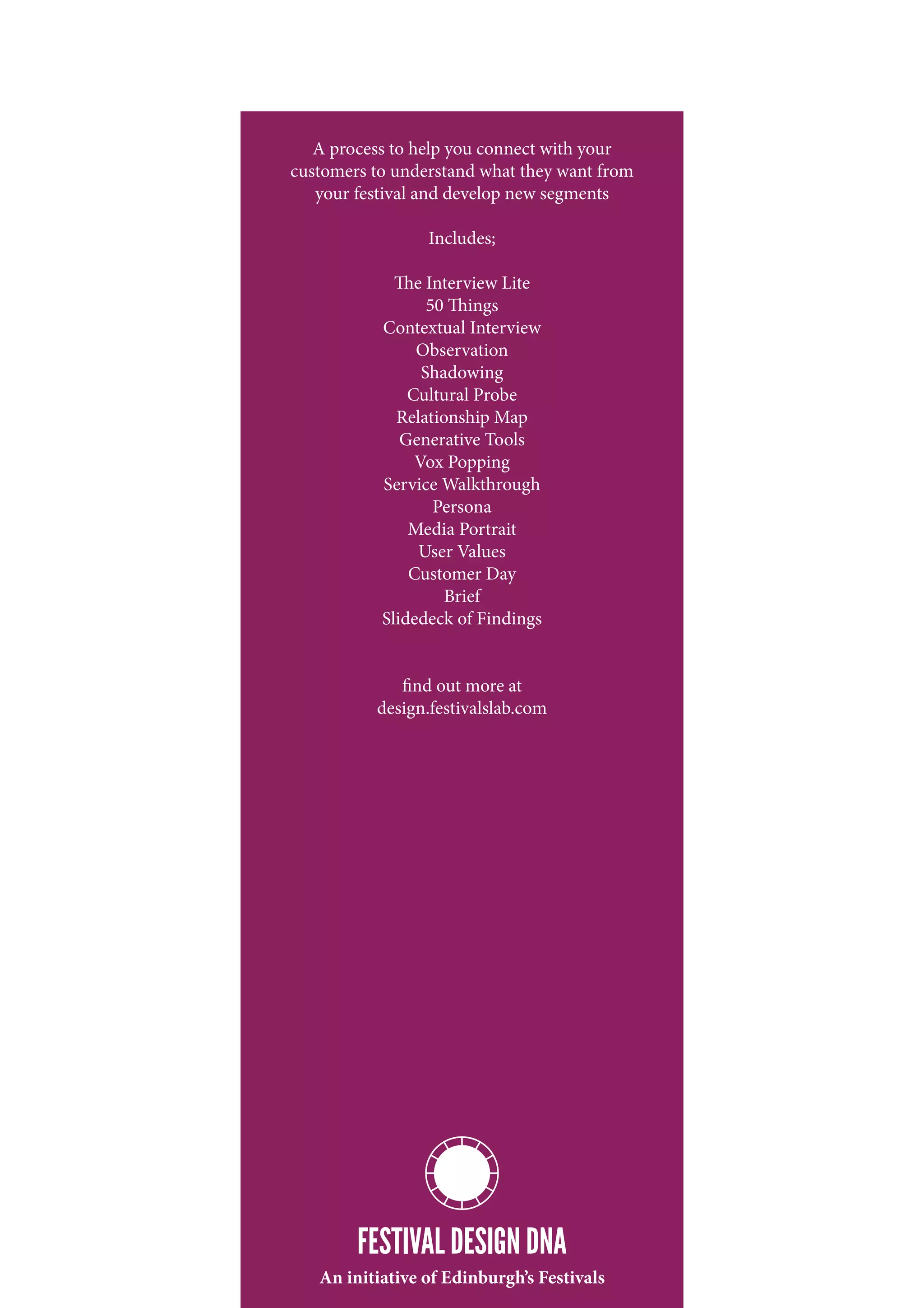 A process to help you connect with your
customers to understand what they want from
   your festival and develop new segments

                 Includes;

             The Interview Lite
                  50 Things
           Contextual Interview
                Observation
                 Shadowing
               Cultural Probe
             Relationship Map
              Generative Tools
                Vox Popping
           Service Walkthrough
                   Persona
               Media Portrait
                User Values
               Customer Day
                    Brief
           Slidedeck of Findings


             find out more at
          design.festivalslab.com




        FESTIVAL DESIGN DNA
   An initiative of Edinburgh’s Festivals
 