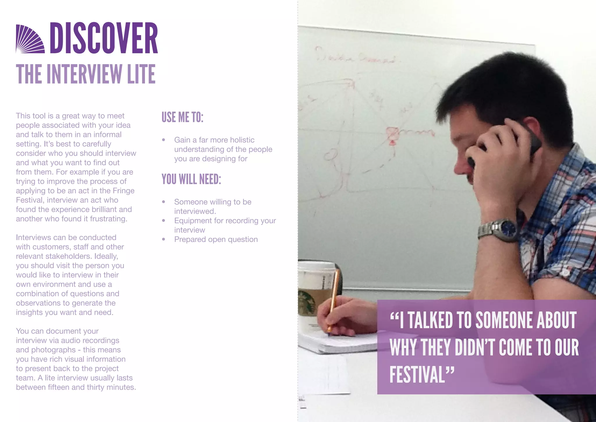 DISCOVER
THE INTERVIEW LITE
This tool is a great way to meet
people associated with your idea
                                       USE ME TO:
and talk to them in an informal
                                       •	 Gain	a	far	more	holistic	
setting. It’s best to carefully
                                          understanding	of	the	people	
consider who you should interview
                                          you	are	designing	for		
and what you want to find out
from them. For example if you are
trying to improve the process of       YOU WILL NEED:
applying to be an act in the Fringe
Festival, interview an act who         •	 Someone	willing	to	be	
found the experience brilliant and        interviewed.
another who found it frustrating.      •	 Equipment	for	recording	your	
                                          interview
Interviews can be conducted            •	 Prepared	open	question
with customers, staff and other
relevant stakeholders. Ideally,
you should visit the person you
would like to interview in their
own environment and use a
combination of questions and
observations to generate the

                                                                          “I TALKED TO SOMEONE ABOUT
insights you want and need.

You can document your

                                                                          WHY THEY DIDN’T COME TO OUR
interview via audio recordings
and photographs - this means
you have rich visual information

                                                                          FESTIVAL”
to present back to the project
team. A lite interview usually lasts
between fifteen and thirty minutes.
 