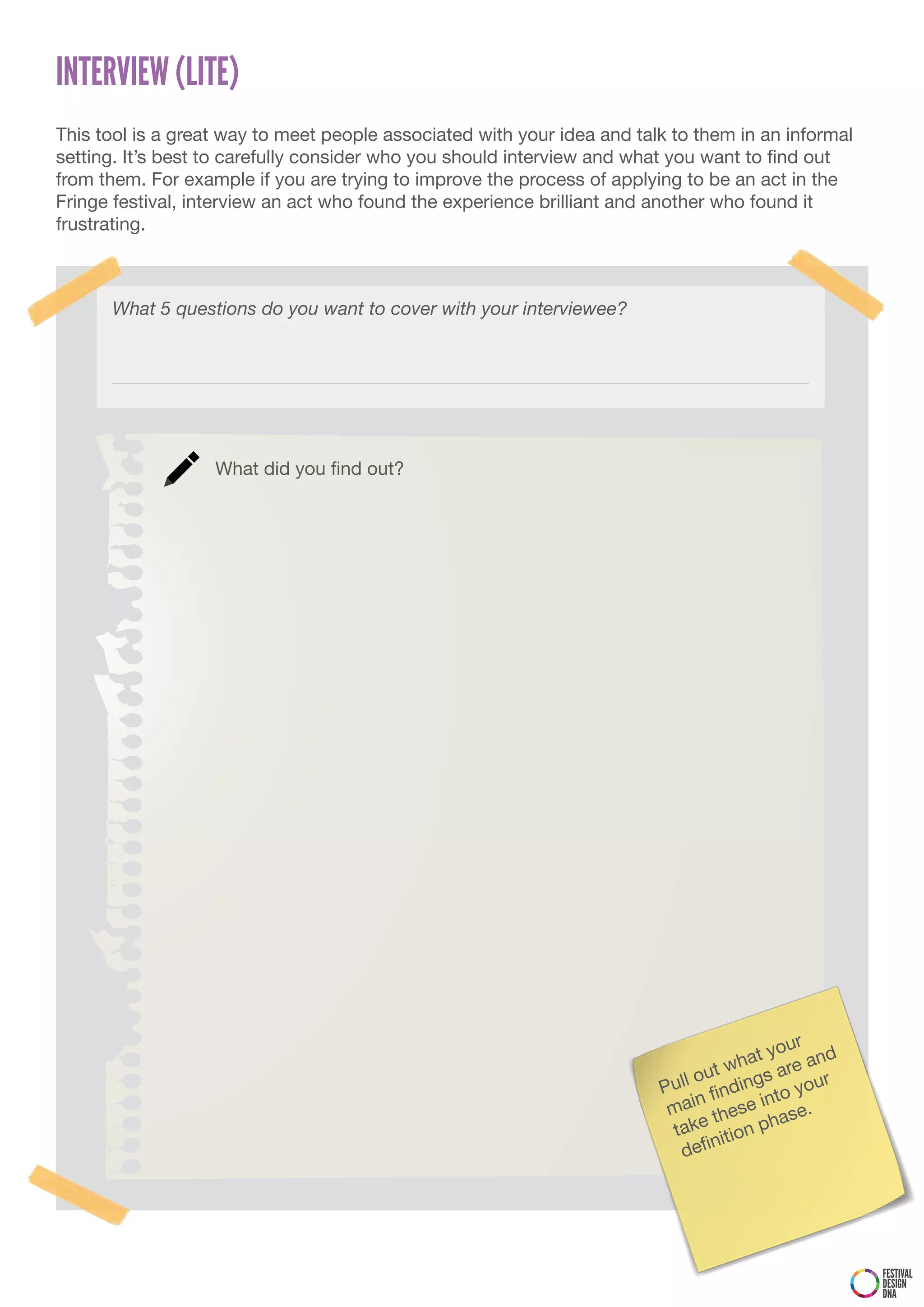 INTERVIEW (LITE)
This tool is a great way to meet people associated with your idea and talk to them in an informal
setting. It’s best to carefully consider who you should interview and what you want to find out
from them. For example if you are trying to improve the process of applying to be an act in the
Fringe festival, interview an act who found the experience brilliant and another who found it
frustrating.



      What 5 questions do you want to cover with your interviewee?




                   What did you find out?




                                                                                            r
                                                                                        you
                                                                                     hat re and
                                                                                ut w     a
                                                                         P ull o ndings your
                                                                               n fi     nto
                                                                          mai these i ase.
                                                                           take ition ph
                                                                                 n
                                                                            defi




                                                                                                    FESTIVAL
                                                                                                    DESIGN
                                                                                                    DNA
 