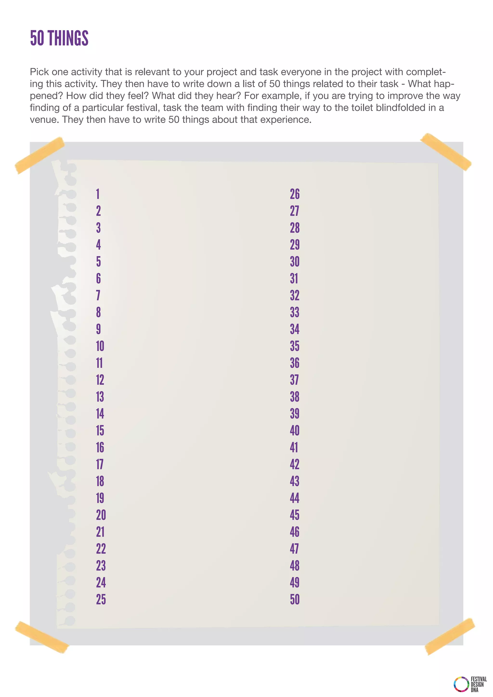50 THINGS
Pick one activity that is relevant to your project and task everyone in the project with complet-
ing this activity. They then have to write down a list of 50 things related to their task - What hap-
pened? How did they feel? What did they hear? For example, if you are trying to improve the way
finding of a particular festival, task the team with finding their way to the toilet blindfolded in a
venue. They then have to write 50 things about that experience.




               1                                            26
               2                                            27
               3                                            28
               4                                            29
               5                                            30
               6                                            31
               7                                            32
               8                                            33
               9                                            34
               10                                           35
               11                                           36
               12                                           37
               13                                           38
               14                                           39
               15                                           40
               16                                           41
               17                                           42
               18                                           43
               19                                           44
               20                                           45
               21                                           46
               22                                           47
               23                                           48
               24                                           49
               25                                           50




                                                                                                        FESTIVAL
                                                                                                        DESIGN
                                                                                                        DNA
 
