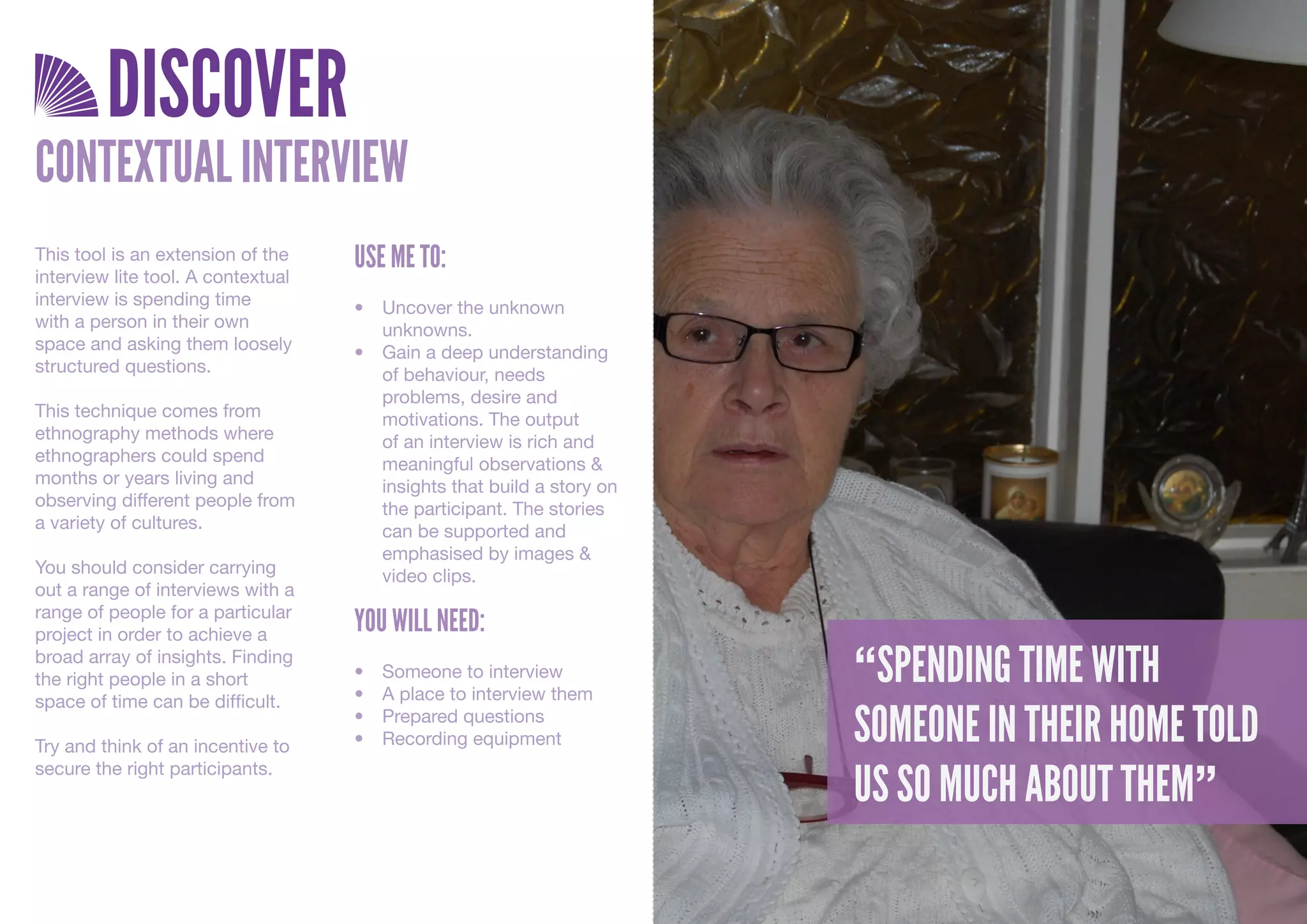 DISCOVER
CONTEXTUAL INTERVIEW
This tool is an extension of the    USE ME TO:
interview lite tool. A contextual
interview is spending time          •	 Uncover	the	unknown	
with a person in their own             unknowns.
space and asking them loosely       •	 Gain	a	deep	understanding	
structured questions.                  of	behaviour,	needs	
                                       problems,	desire	and	
This technique comes from              motivations.	The	output	
ethnography methods where              of	an	interview	is	rich	and	
ethnographers could spend              meaningful	observations	&	
months or years living and             insights	that	build	a	story	on	
observing different people from        the	participant.	The	stories	
a variety of cultures.                 can	be	supported	and	
                                       emphasised	by	images	&	
You should consider carrying           video	clips.
out a range of interviews with a
range of people for a particular
project in order to achieve a
                                    YOU WILL NEED:
broad array of insights. Finding
the right people in a short         •	
                                    •	
                                         Someone	to	interview
                                         A	place	to	interview	them
                                                                         “SPENDING TIME WITH
space of time can be difficult.

Try and think of an incentive to
                                    •	
                                    •	
                                         Prepared	questions
                                         Recording	equipment             SOMEONE IN THEIR HOME TOLD
                                                                         US SO MUCH ABOUT THEM”
secure the right participants.
 