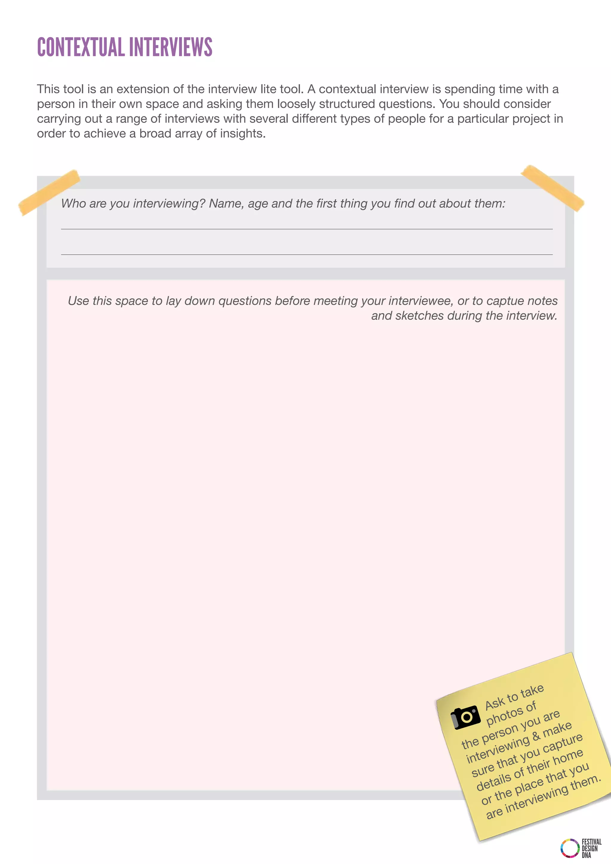 CONTEXTUAL INTERVIEWS
This tool is an extension of the interview lite tool. A contextual interview is spending time with a
person in their own space and asking them loosely structured questions. You should consider
carrying out a range of interviews with several different types of people for a particular project in
order to achieve a broad array of insights.




    Who are you interviewing? Name, age and the first thing you find out about them:




     Use this space to lay down questions before meeting your interviewee, or to captue notes
                                                           and sketches during the interview.




                                                                                                  ke
                                                                                            to ta
                                                                                      Ask s of
                                                                                           to         e
                                                                                      pho you ar e
                                                                                          o  n        ak
                                                                                     pers         &m     re
                                                                                 the viewing captu
                                                                                      r           u       e
                                                                                  inte that yo ir hom
                                                                                                   e       u
                                                                                   sure ils of th that yo .
                                                                                                            m
                                                                                    deta e place ing the
                                                                                         h
                                                                                     or t tervie    w
                                                                                           in
                                                                                      are

                                                                                                        FESTIVAL
                                                                                                        DESIGN
                                                                                                        DNA
 