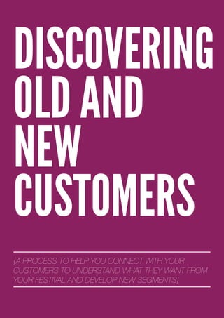DISCOVERING
OLD AND
NEW
CUSTOMERS
{A PROCESS TO HELP YOU CONNECT WITH YOUR
CUSTOMERS TO UNDERSTAND WHAT THEY WANT FROM
YOUR FESTIVAL AND DEVELOP NEW SEGMENTS}
 