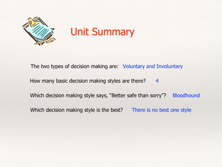 Unit Summary
The two types of decision making are: Voluntary and Involuntary
How many basic decision making styles are there? 4
Which decision making style says, “Better safe than sorry”? Bloodhound
Which decision making style is the best? There is no best one style
 