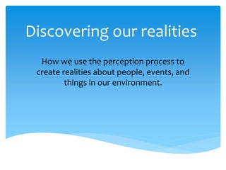 Discovering our realities
How we use the perception process to
create realities about people, events, and
things in our environment.
 