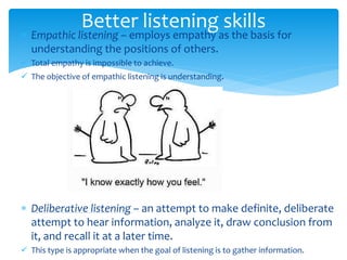  Empathic listening – employs empathy as the basis for
understanding the positions of others.
 Total empathy is impossible to achieve.
 The objective of empathic listening is understanding.
 Deliberative listening – an attempt to make definite, deliberate
attempt to hear information, analyze it, draw conclusion from
it, and recall it at a later time.
 This type is appropriate when the goal of listening is to gather information.
Better listening skills
 