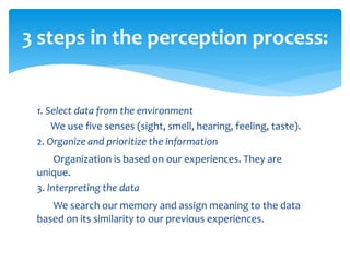1. Select data from the environment
We use five senses (sight, smell, hearing, feeling, taste).
2. Organize and prioritize the information
Organization is based on our experiences. They are
unique.
3. Interpreting the data
We search our memory and assign meaning to the data
based on its similarity to our previous experiences.
3 steps in the perception process:
 