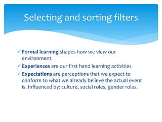 Formal learning shapes how we view our
environment
Experiences are our first hand learning activities
Expectations are perceptions that we expect to
conform to what we already believe the actual event
is. Influenced by: culture, social roles, gender roles.
Selecting and sorting filters
 