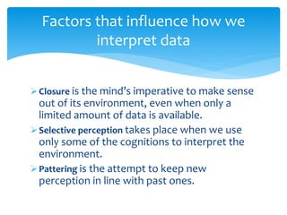 Closure is the mind’s imperative to make sense
out of its environment, even when only a
limited amount of data is available.
Selective perception takes place when we use
only some of the cognitions to interpret the
environment.
Pattering is the attempt to keep new
perception in line with past ones.
Factors that influence how we
interpret data
 