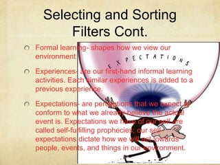 Selecting and Sorting
      Filters Cont.
Formal learning- shapes how we view our
environment

Experiences- are our first-hand informal learning
activities. Each similar experiences is added to a
previous experience.

Expectations- are perceptions that we expect to
conform to what we already believe the actual
event is. Expectations we have of our self are
called self-fulfilling prophecies; our self-
expectations dictate how we will act towards
people, events, and things in our environment.
 