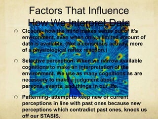 Factors That Influence
  How We Interpret Data
Closure- how the mind makes sense out of it’s
environment, even when only a limited amount of
data is available. (Not a conscious activity, more
of a physiological reflex reaction.)

Selective perception- When we narrow available
cognitions to make an interpretation of the
environment. We use as many cognitions as are
necessary to make a judgment about
persons, events, and things in our life.

Patterning- attempt to keep new or current
perceptions in line with past ones because new
perceptions which contradict past ones, knock us
off our STASIS.
 