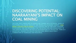 DISCOVERING POTENTIAL:
NAARAAYANI’S IMPACT ON
COAL MINING
THE COAL-RICH LANDSCAPES OF ODISHA ARE TEEMING WITH POTENTIAL, WHICH IS
RESPONSIBLE FOR DRIVING INDUSTRY AND PROPELLING ECONOMIC GROWTH. COAL
MINING CONTRACTORS IN ODISHA PLAY A CRUCIAL PART IN THIS EVER-CHANGING
ENVIRONMENT AND ARE RESPONSIBLE FOR THE EXTRACTION AND MANAGEMENT OF
THIS ESSENTIAL RESOURCE. BECAUSE OF THE INTRICACIES OF THE SECTOR, THERE IS A
SIGNIFICANT DEMAND FOR SKILLED CONTRACTORS, WHICH CALLS FOR A
COMBINATION OF KNOWLEDGE AND RESOURCES.
 